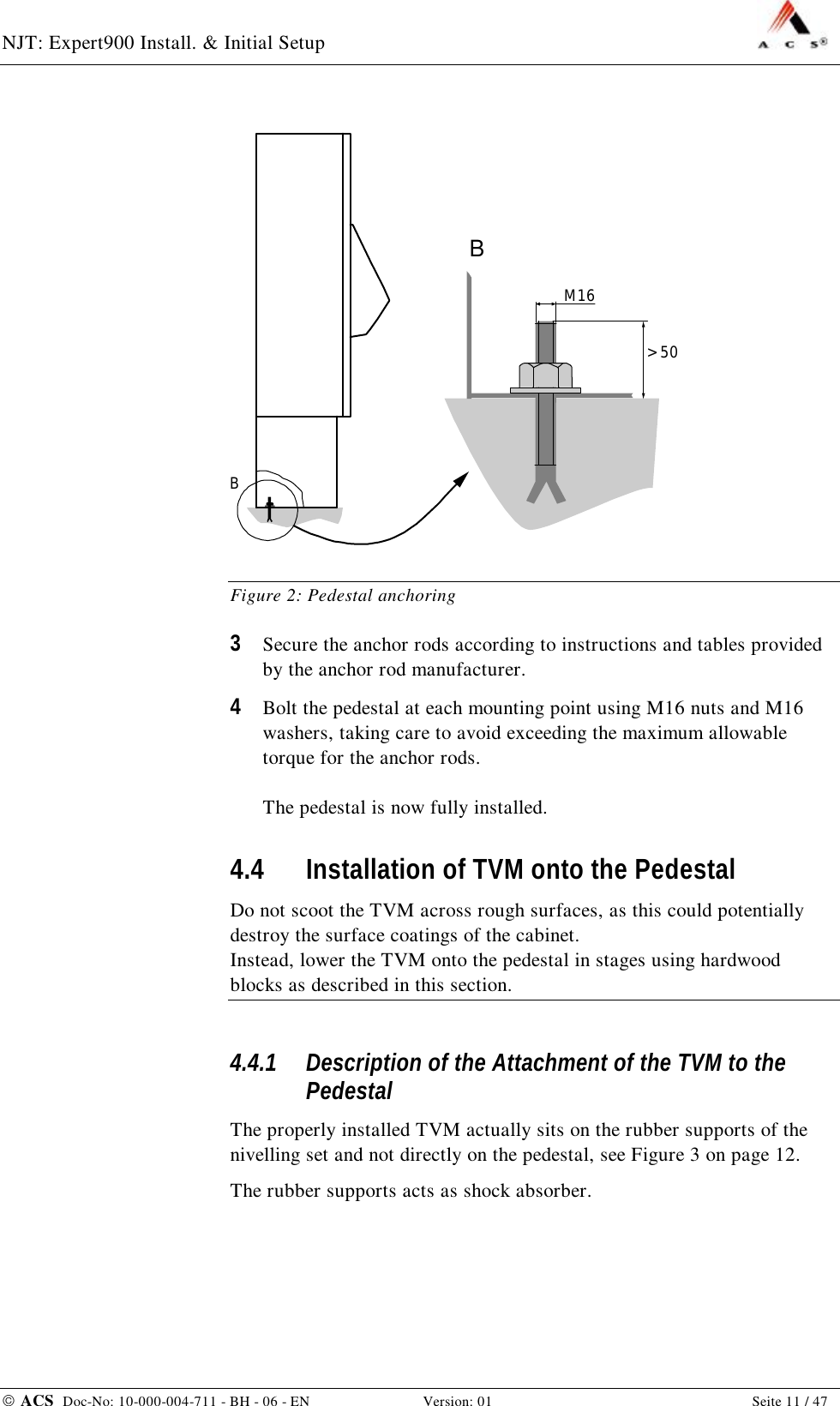 NJT: Expert900 Install. &amp; Initial Setup    ACS  Doc-No: 10-000-004-711 - BH - 06 - EN Version: 01  Seite 11 / 47 B&gt; 50M16B Figure 2: Pedestal anchoring 3  Secure the anchor rods according to instructions and tables provided by the anchor rod manufacturer. 4  Bolt the pedestal at each mounting point using M16 nuts and M16 washers, taking care to avoid exceeding the maximum allowable torque for the anchor rods.  The pedestal is now fully installed. 4.4 Installation of TVM onto the Pedestal Do not scoot the TVM across rough surfaces, as this could potentially destroy the surface coatings of the cabinet. Instead, lower the TVM onto the pedestal in stages using hardwood blocks as described in this section. 4.4.1 Description of the Attachment of the TVM to the Pedestal The properly installed TVM actually sits on the rubber supports of the nivelling set and not directly on the pedestal, see Figure 3 on page 12. The rubber supports acts as shock absorber. 