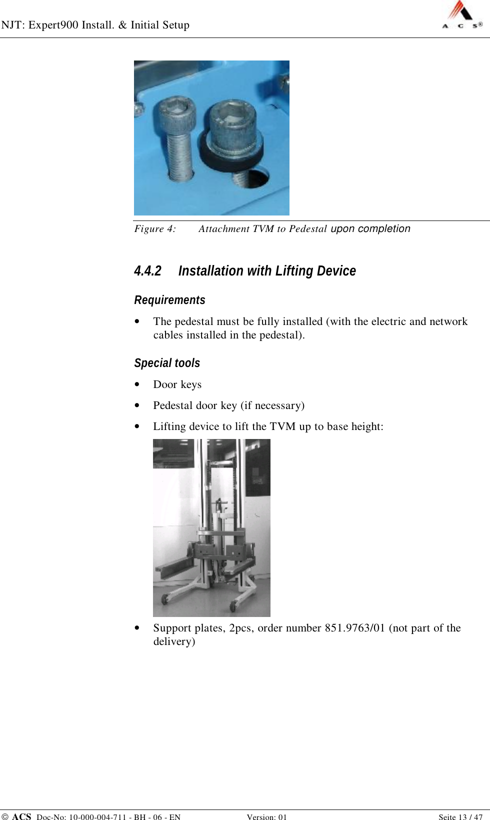 NJT: Expert900 Install. &amp; Initial Setup    ACS  Doc-No: 10-000-004-711 - BH - 06 - EN Version: 01  Seite 13 / 47  Figure 4: Attachment TVM to Pedestal upon completion 4.4.2 Installation with Lifting Device Requirements •  The pedestal must be fully installed (with the electric and network cables installed in the pedestal). Special tools •  Door keys •  Pedestal door key (if necessary) •  Lifting device to lift the TVM up to base height:  •  Support plates, 2pcs, order number 851.9763/01 (not part of the delivery) 