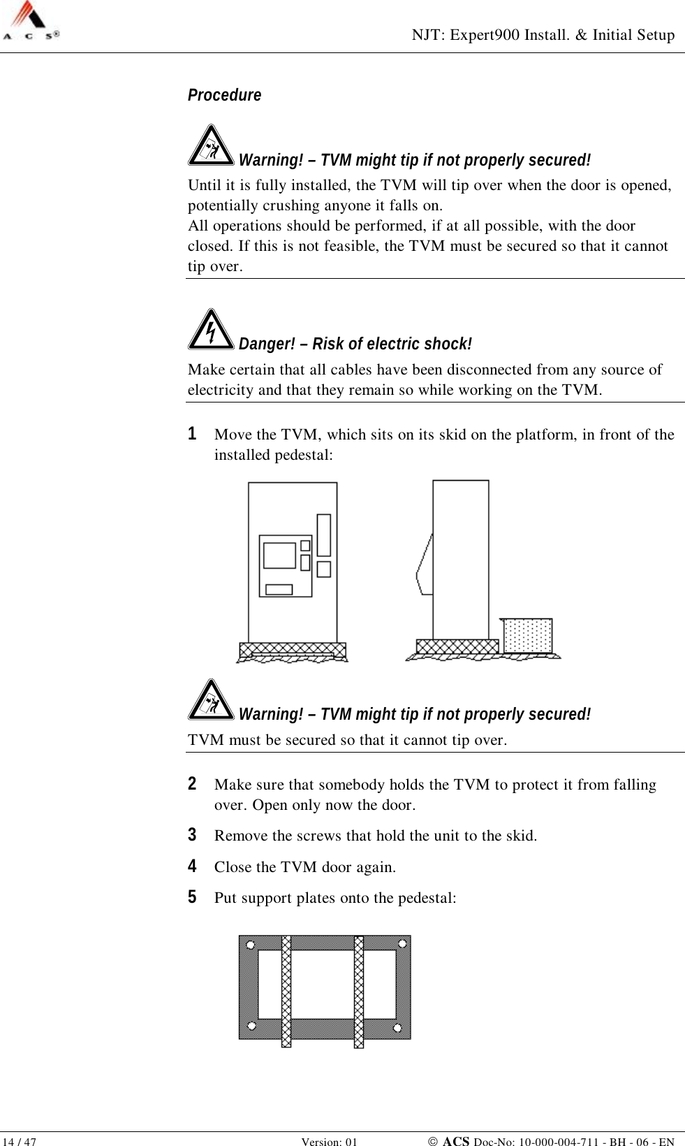  NJT: Expert900 Install. &amp; Initial Setup 14 / 47   Version: 01    ACS Doc-No: 10-000-004-711 - BH - 06 - EN Procedure  Warning! – TVM might tip if not properly secured! Until it is fully installed, the TVM will tip over when the door is opened, potentially crushing anyone it falls on. All operations should be performed, if at all possible, with the door closed. If this is not feasible, the TVM must be secured so that it cannot tip over.  Danger! – Risk of electric shock! Make certain that all cables have been disconnected from any source of electricity and that they remain so while working on the TVM. 1  Move the TVM, which sits on its skid on the platform, in front of the installed pedestal:   Warning! – TVM might tip if not properly secured! TVM must be secured so that it cannot tip over. 2  Make sure that somebody holds the TVM to protect it from falling over. Open only now the door. 3  Remove the screws that hold the unit to the skid. 4  Close the TVM door again. 5  Put support plates onto the pedestal:  