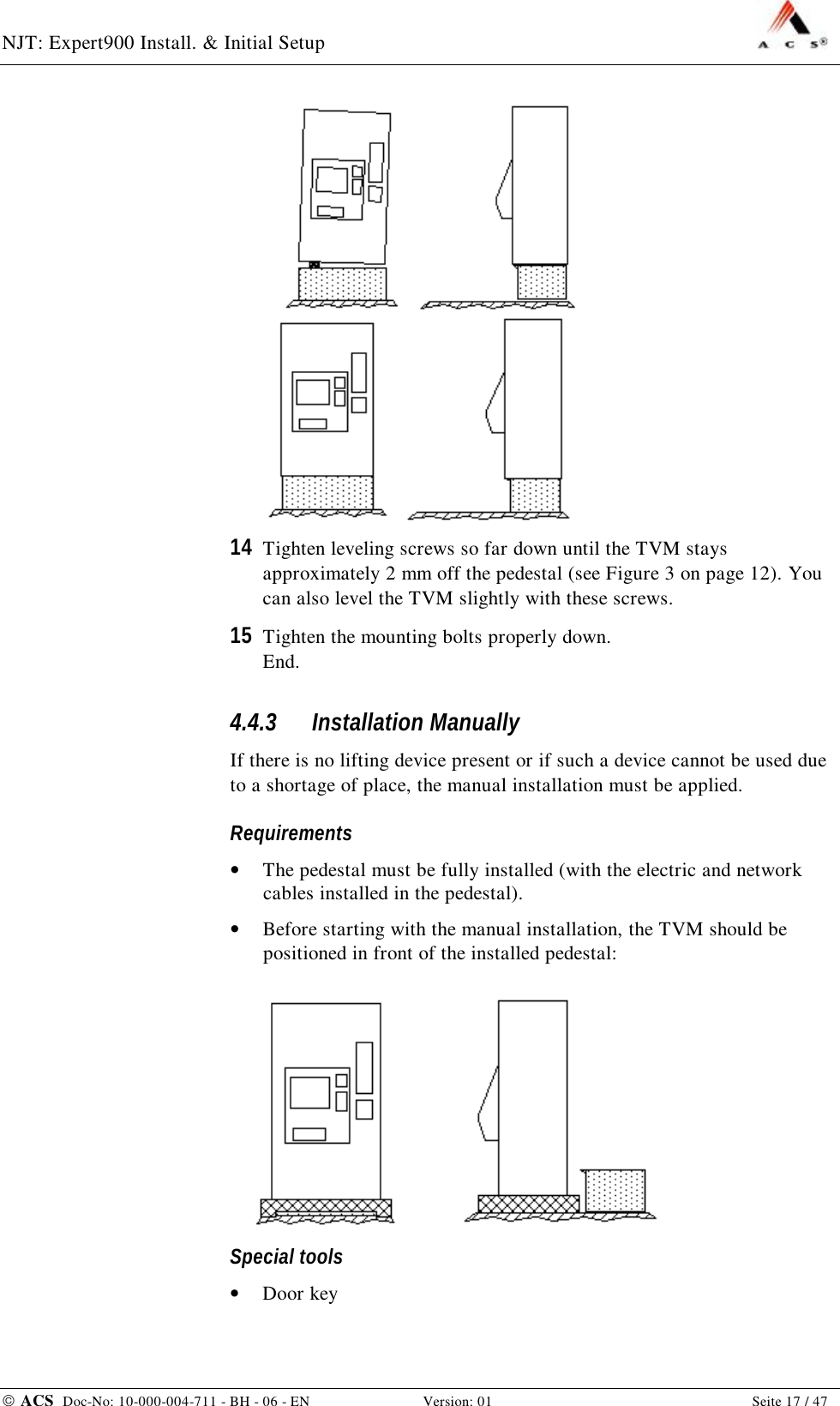 NJT: Expert900 Install. &amp; Initial Setup    ACS  Doc-No: 10-000-004-711 - BH - 06 - EN Version: 01  Seite 17 / 47   14  Tighten leveling screws so far down until the TVM stays approximately 2 mm off the pedestal (see Figure 3 on page 12). You can also level the TVM slightly with these screws. 15  Tighten the mounting bolts properly down. End. 4.4.3  Installation Manually If there is no lifting device present or if such a device cannot be used due to a shortage of place, the manual installation must be applied. Requirements •  The pedestal must be fully installed (with the electric and network cables installed in the pedestal). •  Before starting with the manual installation, the TVM should be positioned in front of the installed pedestal:  Special tools •  Door key 