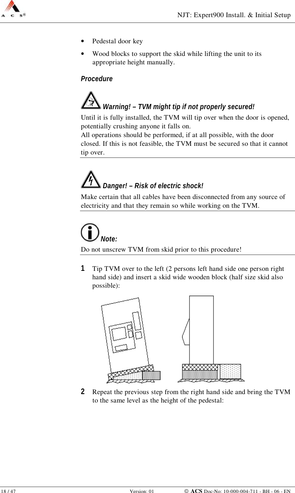  NJT: Expert900 Install. &amp; Initial Setup 18 / 47   Version: 01    ACS Doc-No: 10-000-004-711 - BH - 06 - EN •  Pedestal door key •  Wood blocks to support the skid while lifting the unit to its appropriate height manually. Procedure  Warning! – TVM might tip if not properly secured! Until it is fully installed, the TVM will tip over when the door is opened, potentially crushing anyone it falls on. All operations should be performed, if at all possible, with the door closed. If this is not feasible, the TVM must be secured so that it cannot tip over.  Danger! – Risk of electric shock! Make certain that all cables have been disconnected from any source of electricity and that they remain so while working on the TVM.  Note: Do not unscrew TVM from skid prior to this procedure! 1  Tip TVM over to the left (2 persons left hand side one person right hand side) and insert a skid wide wooden block (half size skid also possible):  2  Repeat the previous step from the right hand side and bring the TVM to the same level as the height of the pedestal: 