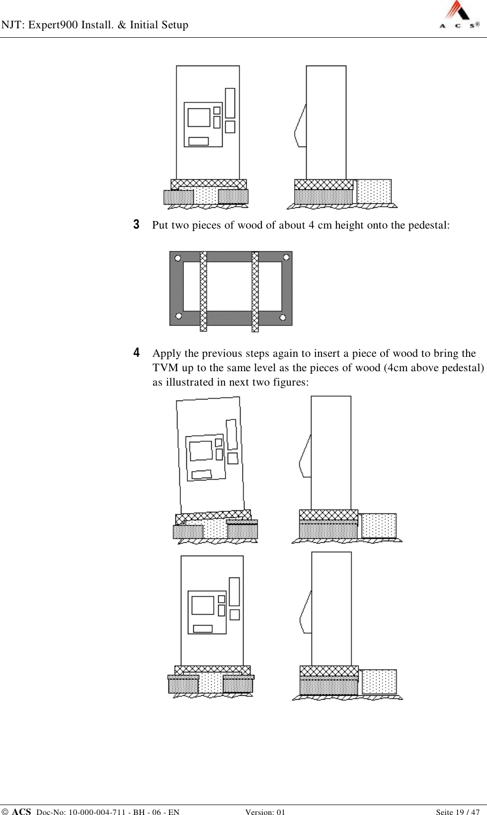 NJT: Expert900 Install. &amp; Initial Setup    ACS  Doc-No: 10-000-004-711 - BH - 06 - EN Version: 01  Seite 19 / 47  3  Put two pieces of wood of about 4 cm height onto the pedestal:  4  Apply the previous steps again to insert a piece of wood to bring the TVM up to the same level as the pieces of wood (4cm above pedestal) as illustrated in next two figures:   