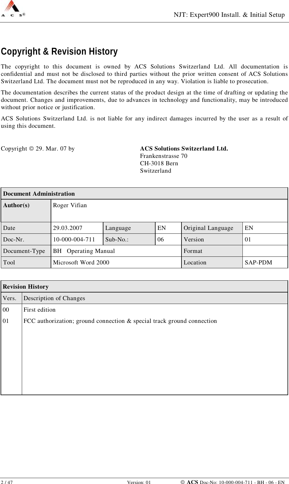  NJT: Expert900 Install. &amp; Initial Setup 2 / 47   Version: 01    ACS Doc-No: 10-000-004-711 - BH - 06 - EN Copyright &amp; Revision History The copyright to this document is owned by ACS Solutions Switzerland Ltd. All documentation is confidential and must not be disclosed to third parties without the prior written consent of ACS Solutions Switzerland Ltd. The document must not be reproduced in any way. Violation is liable to prosecution. The documentation describes the current status of the product design at the time of drafting or updating the document. Changes and improvements, due to advances in technology and functionality, may be introduced without prior notice or justification. ACS Solutions Switzerland Ltd. is not liable for any indirect damages incurred by the user as a result of using this document.  Copyright  29. Mar. 07 by  ACS Solutions Switzerland Ltd.  Frankenstrasse 70  CH-3018 Bern   Switzerland  Document Administration Author(s)  Roger Vifian Date  29.03.2007  Language  EN  Original Language  EN Doc-Nr.  10-000-004-711  Sub-No.:  06  Version  01 Document-Type  BH   Operating Manual  Format   Tool  Microsoft Word 2000  Location  SAP-PDM  Revision History Vers.  Description of Changes 00  First edition 01  FCC authorization; ground connection &amp; special track ground connection                   