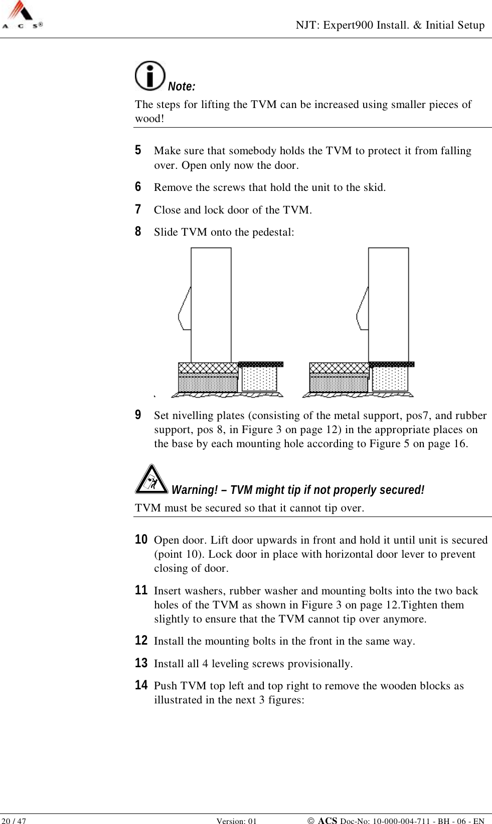  NJT: Expert900 Install. &amp; Initial Setup 20 / 47   Version: 01    ACS Doc-No: 10-000-004-711 - BH - 06 - EN  Note: The steps for lifting the TVM can be increased using smaller pieces of wood! 5  Make sure that somebody holds the TVM to protect it from falling over. Open only now the door. 6  Remove the screws that hold the unit to the skid. 7  Close and lock door of the TVM. 8  Slide TVM onto the pedestal:  9  Set nivelling plates (consisting of the metal support, pos7, and rubber support, pos 8, in Figure 3 on page 12) in the appropriate places on the base by each mounting hole according to Figure 5 on page 16.  Warning! – TVM might tip if not properly secured! TVM must be secured so that it cannot tip over. 10  Open door. Lift door upwards in front and hold it until unit is secured (point 10). Lock door in place with horizontal door lever to prevent closing of door. 11  Insert washers, rubber washer and mounting bolts into the two back holes of the TVM as shown in Figure 3 on page 12.Tighten them slightly to ensure that the TVM cannot tip over anymore. 12  Install the mounting bolts in the front in the same way. 13  Install all 4 leveling screws provisionally. 14  Push TVM top left and top right to remove the wooden blocks as illustrated in the next 3 figures: 