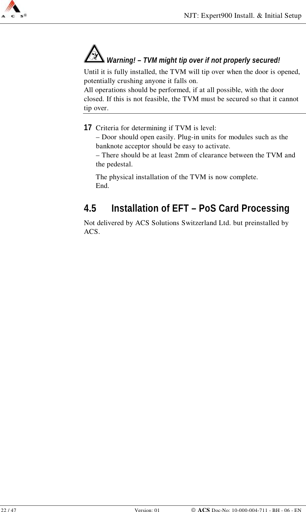  NJT: Expert900 Install. &amp; Initial Setup 22 / 47   Version: 01    ACS Doc-No: 10-000-004-711 - BH - 06 - EN  Warning! – TVM might tip over if not properly secured! Until it is fully installed, the TVM will tip over when the door is opened, potentially crushing anyone it falls on. All operations should be performed, if at all possible, with the door closed. If this is not feasible, the TVM must be secured so that it cannot tip over. 17  Criteria for determining if TVM is level: – Door should open easily. Plug-in units for modules such as the banknote acceptor should be easy to activate. – There should be at least 2mm of clearance between the TVM and the pedestal. The physical installation of the TVM is now complete. End. 4.5 Installation of EFT – PoS Card Processing Not delivered by ACS Solutions Switzerland Ltd. but preinstalled by ACS. 