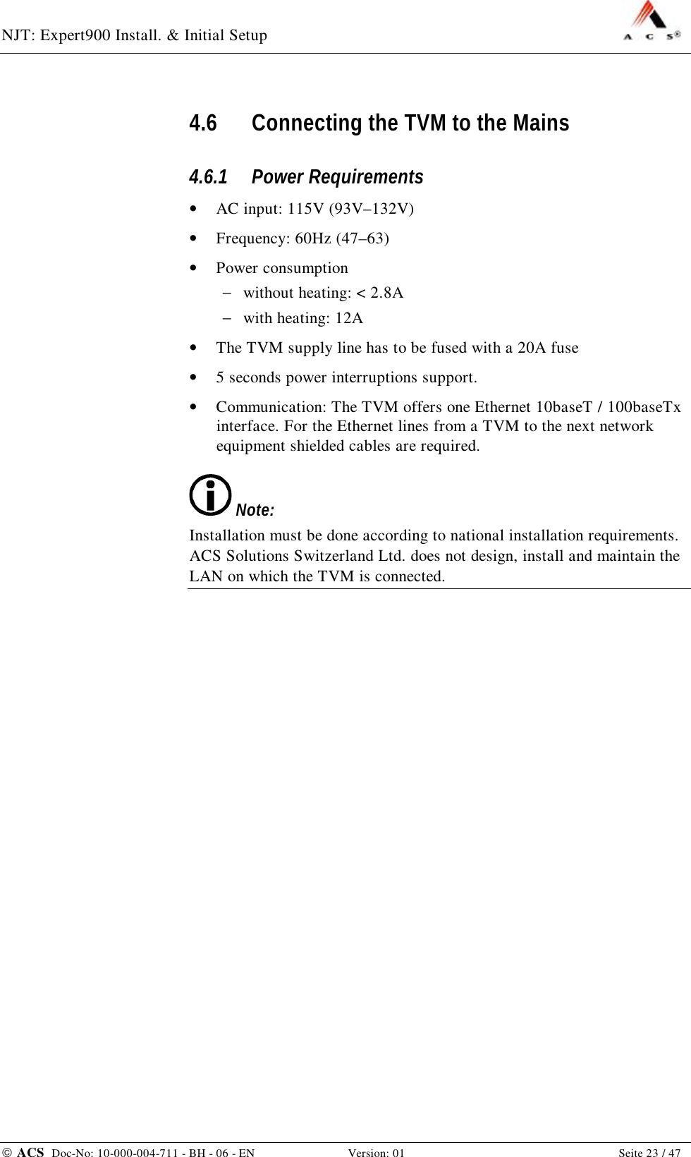 NJT: Expert900 Install. &amp; Initial Setup    ACS  Doc-No: 10-000-004-711 - BH - 06 - EN Version: 01  Seite 23 / 47 4.6 Connecting the TVM to the Mains 4.6.1 Power Requirements •  AC input: 115V (93V–132V) •  Frequency: 60Hz (47–63) •  Power consumption  −  without heating: &lt; 2.8A −  with heating: 12A •  The TVM supply line has to be fused with a 20A fuse •  5 seconds power interruptions support. •  Communication: The TVM offers one Ethernet 10baseT / 100baseTx interface. For the Ethernet lines from a TVM to the next network equipment shielded cables are required.  Note: Installation must be done according to national installation requirements. ACS Solutions Switzerland Ltd. does not design, install and maintain the LAN on which the TVM is connected. 