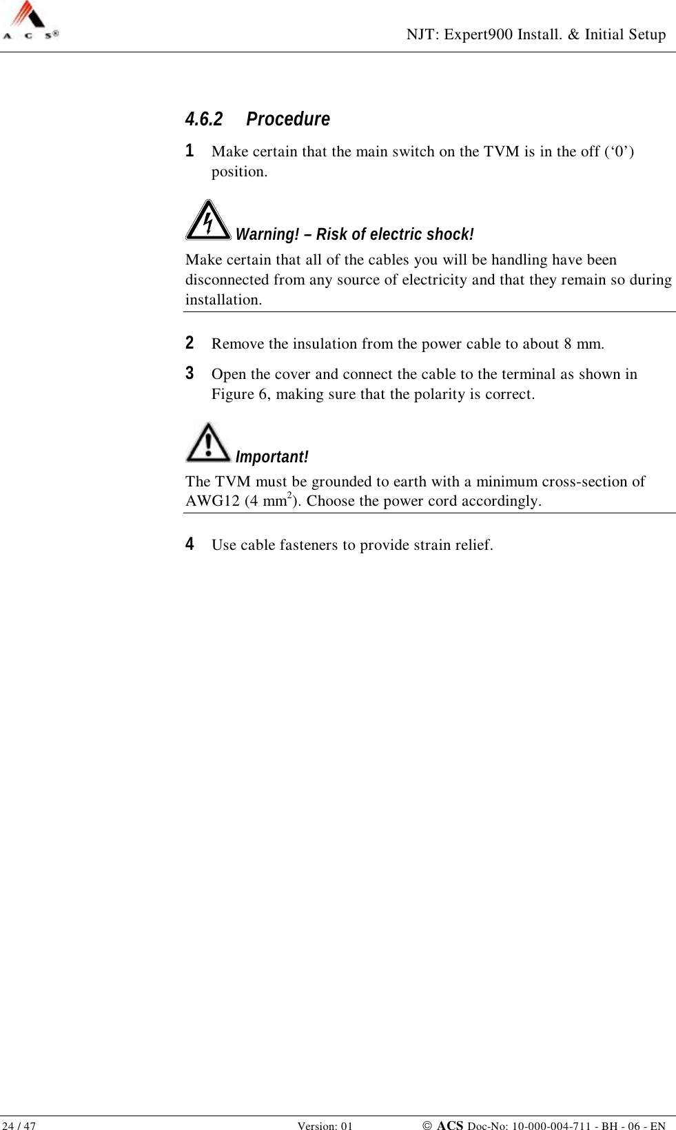  NJT: Expert900 Install. &amp; Initial Setup 24 / 47   Version: 01    ACS Doc-No: 10-000-004-711 - BH - 06 - EN 4.6.2 Procedure 1  Make certain that the main switch on the TVM is in the off (‘0’) position.  Warning! – Risk of electric shock! Make certain that all of the cables you will be handling have been disconnected from any source of electricity and that they remain so during installation. 2  Remove the insulation from the power cable to about 8 mm. 3  Open the cover and connect the cable to the terminal as shown in Figure 6, making sure that the polarity is correct.  Important! The TVM must be grounded to earth with a minimum cross-section of AWG12 (4 mm2). Choose the power cord accordingly. 4  Use cable fasteners to provide strain relief. 