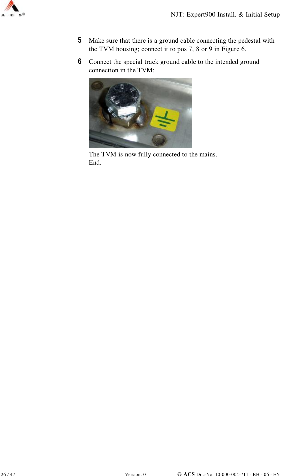  NJT: Expert900 Install. &amp; Initial Setup 26 / 47   Version: 01    ACS Doc-No: 10-000-004-711 - BH - 06 - EN 5  Make sure that there is a ground cable connecting the pedestal with the TVM housing; connect it to pos 7, 8 or 9 in Figure 6. 6  Connect the special track ground cable to the intended ground connection in the TVM:  The TVM is now fully connected to the mains. End. 