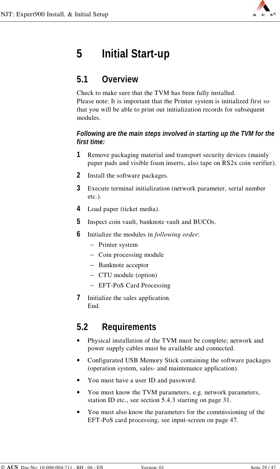 NJT: Expert900 Install. &amp; Initial Setup    ACS  Doc-No: 10-000-004-711 - BH - 06 - EN Version: 01  Seite 29 / 47 5 Initial Start-up 5.1 Overview Check to make sure that the TVM has been fully installed. Please note: It is important that the Printer system is initialized first so that you will be able to print out initialization records for subsequent modules. Following are the main steps involved in starting up the TVM for the first time: 1  Remove packaging material and transport security devices (mainly paper pads and visible foam inserts, also tape on RS2x coin verifier). 2  Install the software packages. 3  Execute terminal initialization (network parameter, serial number etc.). 4  Load paper (ticket media). 5  Inspect coin vault, banknote vault and BUCOs. 6  Initialize the modules in following order: −  Printer system −  Coin processing module −  Banknote acceptor −  CTU module (option) −  EFT-PoS Card Processing 7  Initialize the sales application. End. 5.2 Requirements •  Physical installation of the TVM must be complete; network and power supply cables must be available and connected. •  Configurated USB Memory Stick containing the software packages (operation system, sales- and maintenance application). •  You must have a user ID and password. •  You must know the TVM parameters, e.g. network parameters, station ID etc., see section 5.4.3 starting on page 31. •  You must also know the parameters for the commissioning of the EFT-PoS card processing, see input-screen on page 47. 