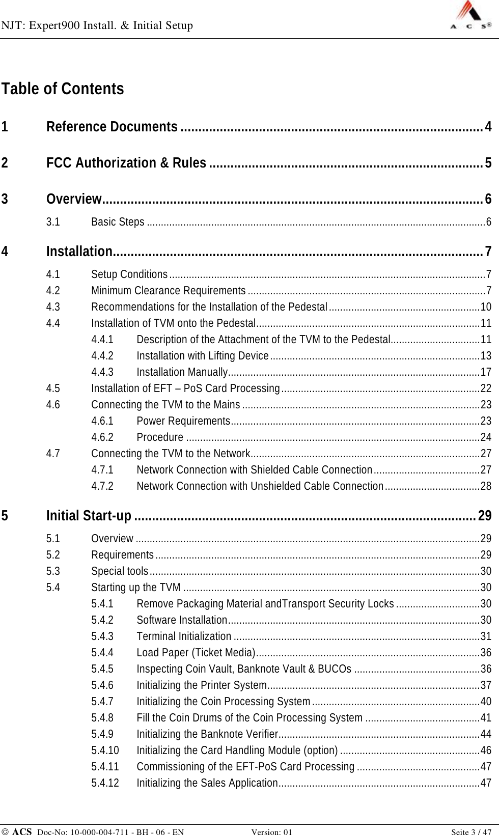 NJT: Expert900 Install. &amp; Initial Setup    ACS  Doc-No: 10-000-004-711 - BH - 06 - EN Version: 01  Seite 3 / 47 Table of Contents 1 Reference Documents.....................................................................................4 2 FCC Authorization &amp; Rules.............................................................................5 3 Overview...........................................................................................................6 3.1 Basic Steps.........................................................................................................................6 4 Installation........................................................................................................7 4.1 Setup Conditions.................................................................................................................7 4.2 Minimum Clearance Requirements.....................................................................................7 4.3 Recommendations for the Installation of the Pedestal......................................................10 4.4 Installation of TVM onto the Pedestal................................................................................11 4.4.1 Description of the Attachment of the TVM to the Pedestal................................11 4.4.2 Installation with Lifting Device...........................................................................13 4.4.3 Installation Manually..........................................................................................17 4.5 Installation of EFT – PoS Card Processing.......................................................................22 4.6 Connecting the TVM to the Mains.....................................................................................23 4.6.1 Power Requirements.........................................................................................23 4.6.2 Procedure.........................................................................................................24 4.7 Connecting the TVM to the Network..................................................................................27 4.7.1 Network Connection with Shielded Cable Connection......................................27 4.7.2 Network Connection with Unshielded Cable Connection..................................28 5 Initial Start-up................................................................................................29 5.1 Overview...........................................................................................................................29 5.2 Requirements....................................................................................................................29 5.3 Special tools......................................................................................................................30 5.4 Starting up the TVM..........................................................................................................30 5.4.1 Remove Packaging Material andTransport Security Locks..............................30 5.4.2 Software Installation..........................................................................................30 5.4.3 Terminal Initialization........................................................................................31 5.4.4 Load Paper (Ticket Media)................................................................................36 5.4.5 Inspecting Coin Vault, Banknote Vault &amp; BUCOs.............................................36 5.4.6 Initializing the Printer System............................................................................37 5.4.7 Initializing the Coin Processing System............................................................40 5.4.8 Fill the Coin Drums of the Coin Processing System.........................................41 5.4.9 Initializing the Banknote Verifier........................................................................44 5.4.10 Initializing the Card Handling Module (option)..................................................46 5.4.11 Commissioning of the EFT-PoS Card Processing............................................47 5.4.12 Initializing the Sales Application........................................................................47 