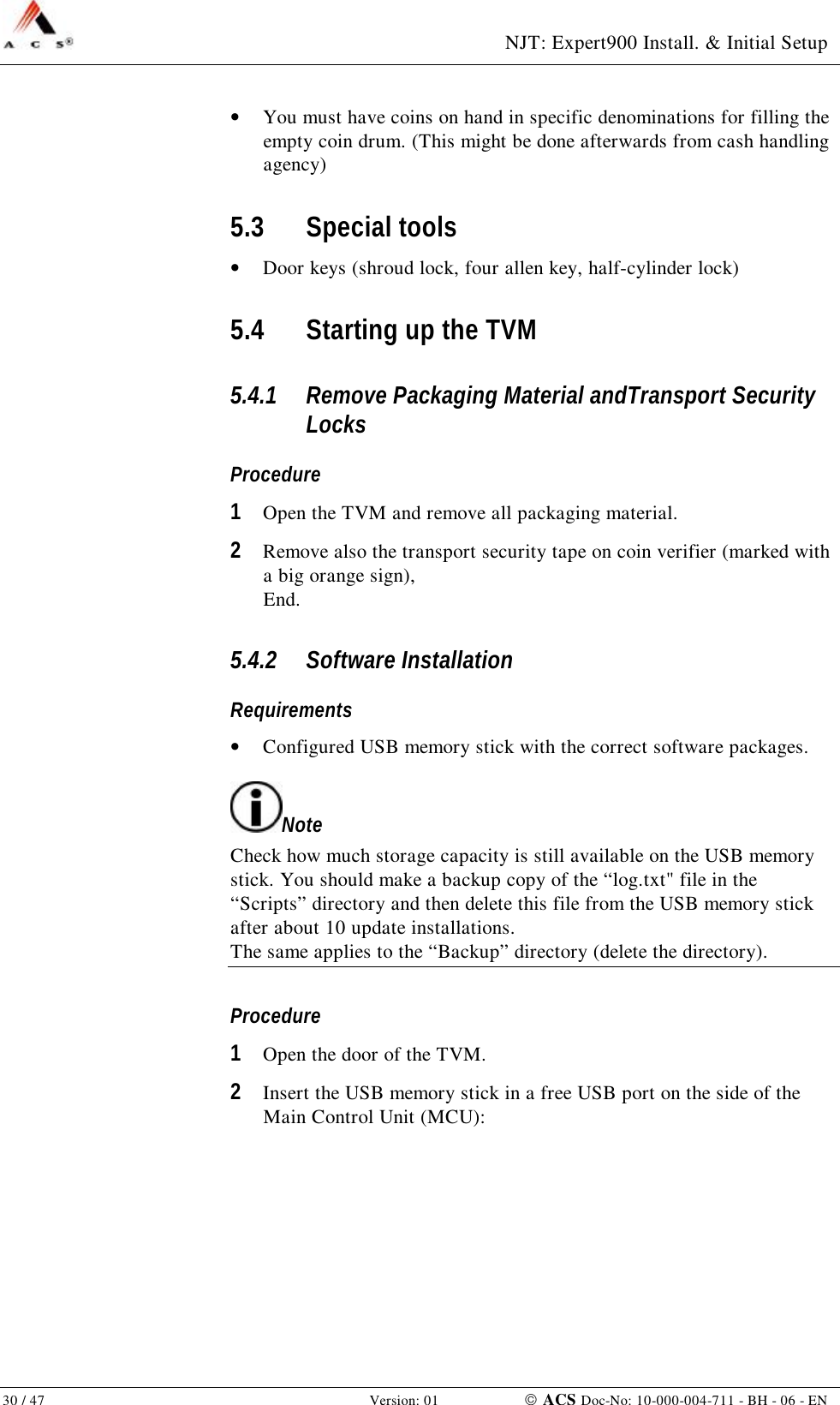  NJT: Expert900 Install. &amp; Initial Setup 30 / 47   Version: 01    ACS Doc-No: 10-000-004-711 - BH - 06 - EN •  You must have coins on hand in specific denominations for filling the empty coin drum. (This might be done afterwards from cash handling agency) 5.3 Special tools •  Door keys (shroud lock, four allen key, half-cylinder lock) 5.4 Starting up the TVM 5.4.1 Remove Packaging Material andTransport Security Locks Procedure 1  Open the TVM and remove all packaging material. 2  Remove also the transport security tape on coin verifier (marked with a big orange sign), End. 5.4.2 Software Installation Requirements •  Configured USB memory stick with the correct software packages. Note Check how much storage capacity is still available on the USB memory stick. You should make a backup copy of the “log.txt&quot; file in the “Scripts” directory and then delete this file from the USB memory stick after about 10 update installations. The same applies to the “Backup” directory (delete the directory). Procedure 1  Open the door of the TVM. 2  Insert the USB memory stick in a free USB port on the side of the Main Control Unit (MCU): 