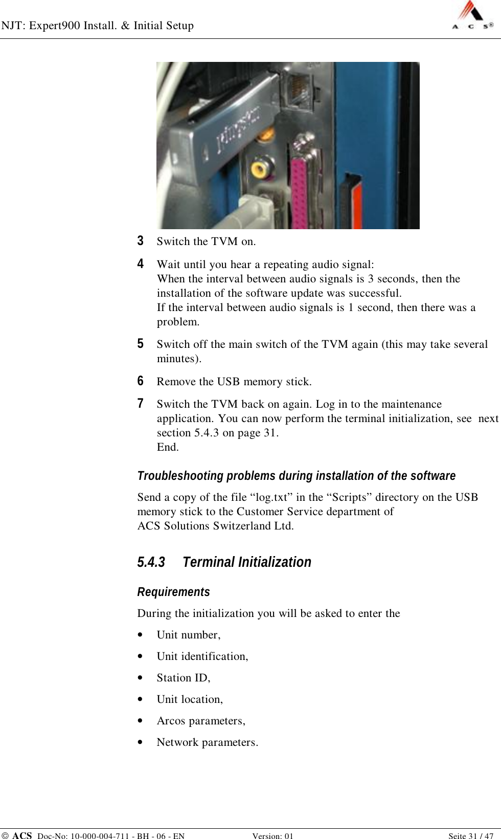 NJT: Expert900 Install. &amp; Initial Setup    ACS  Doc-No: 10-000-004-711 - BH - 06 - EN Version: 01  Seite 31 / 47  3  Switch the TVM on. 4  Wait until you hear a repeating audio signal: When the interval between audio signals is 3 seconds, then the installation of the software update was successful. If the interval between audio signals is 1 second, then there was a problem. 5  Switch off the main switch of the TVM again (this may take several minutes). 6  Remove the USB memory stick.  7  Switch the TVM back on again. Log in to the maintenance application. You can now perform the terminal initialization, see  next section 5.4.3 on page 31. End. Troubleshooting problems during installation of the software Send a copy of the file “log.txt” in the “Scripts” directory on the USB memory stick to the Customer Service department of ACS Solutions Switzerland Ltd. 5.4.3 Terminal Initialization Requirements During the initialization you will be asked to enter the •  Unit number, •  Unit identification, •  Station ID, •  Unit location, •  Arcos parameters, •  Network parameters. 