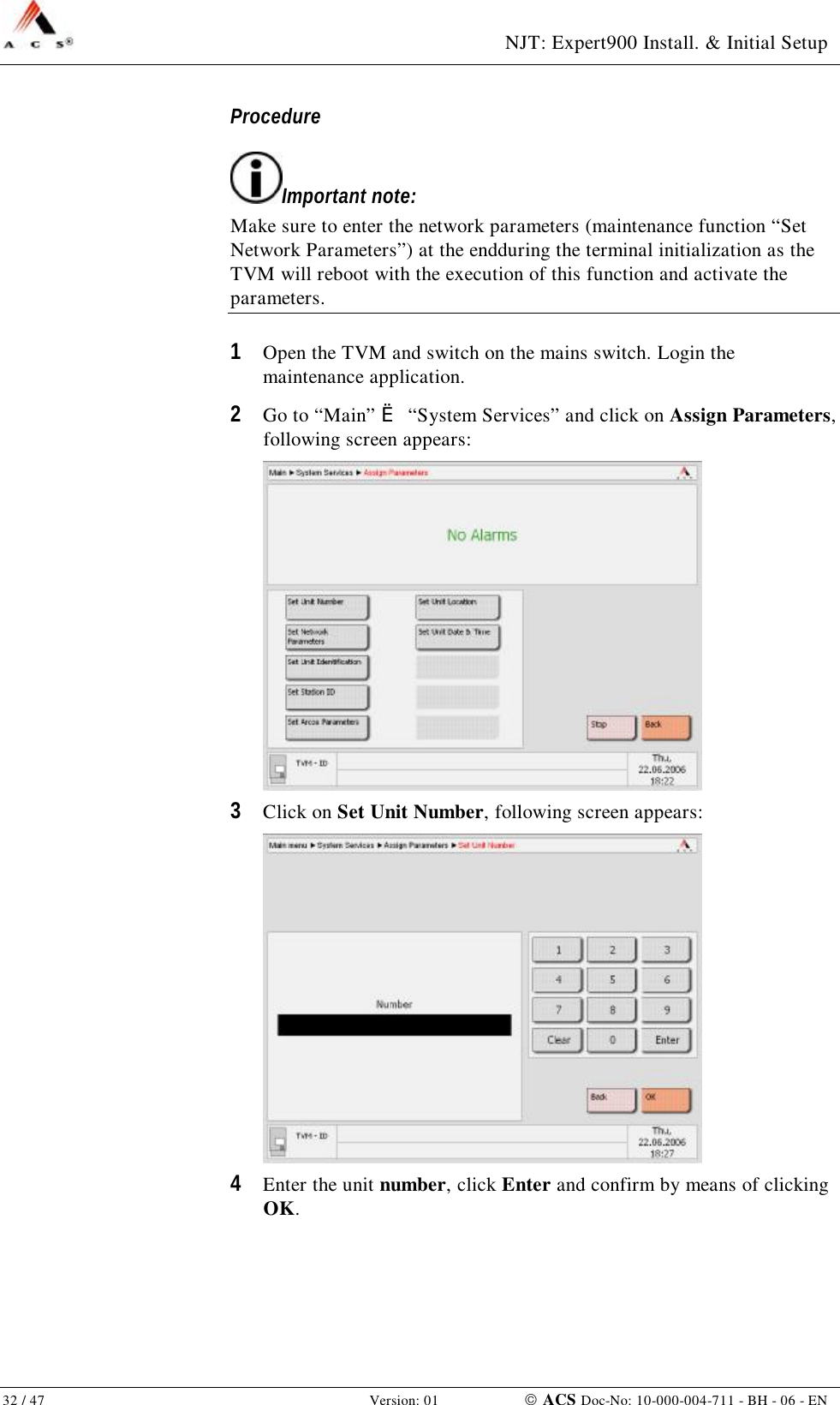  NJT: Expert900 Install. &amp; Initial Setup 32 / 47   Version: 01    ACS Doc-No: 10-000-004-711 - BH - 06 - EN Procedure Important note: Make sure to enter the network parameters (maintenance function “Set Network Parameters”) at the endduring the terminal initialization as the TVM will reboot with the execution of this function and activate the parameters. 1  Open the TVM and switch on the mains switch. Login the maintenance application. 2  Go to “Main” è “System Services” and click on Assign Parameters, following screen appears:  3  Click on Set Unit Number, following screen appears:  4  Enter the unit number, click Enter and confirm by means of clicking OK. 