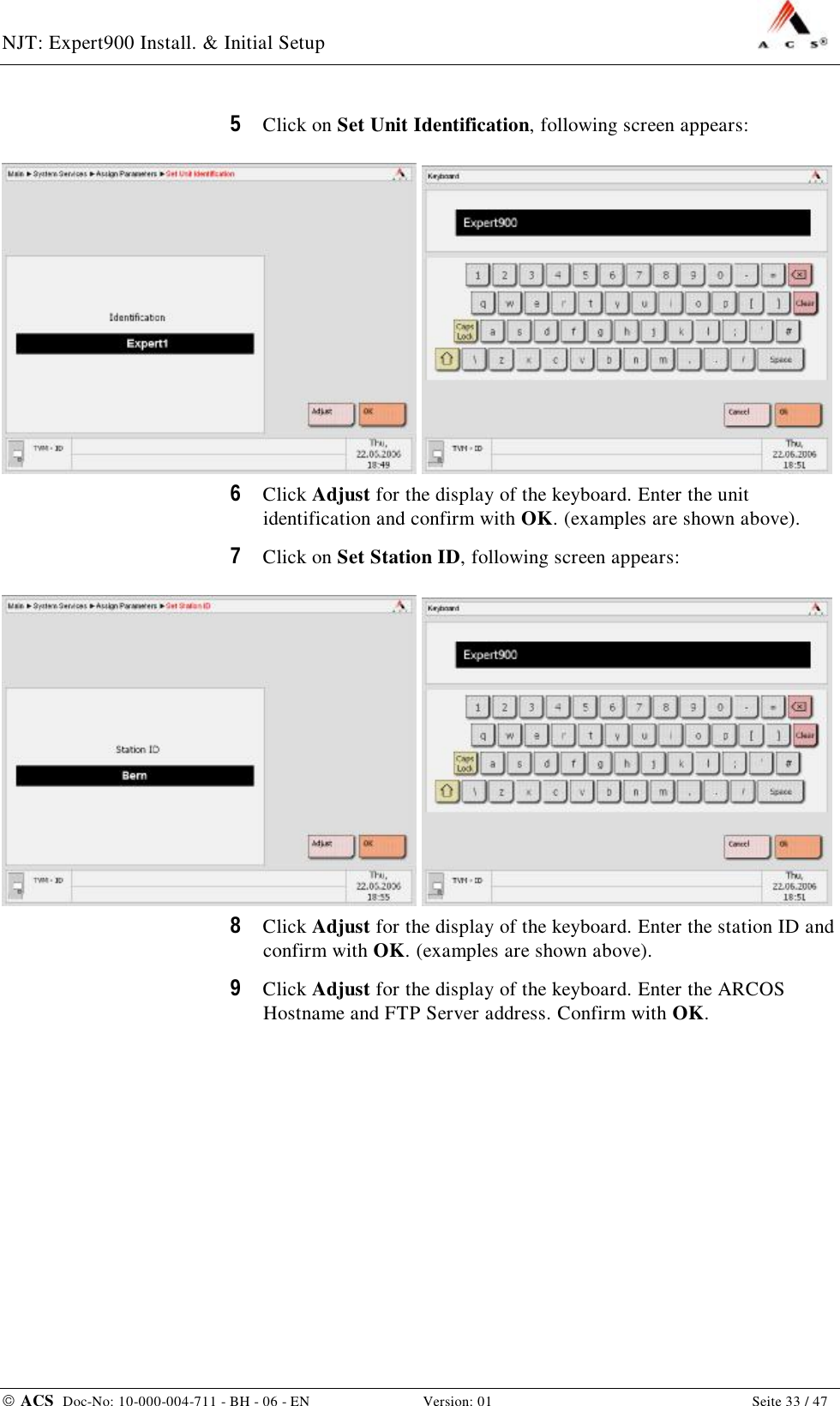 NJT: Expert900 Install. &amp; Initial Setup    ACS  Doc-No: 10-000-004-711 - BH - 06 - EN Version: 01  Seite 33 / 47 5  Click on Set Unit Identification, following screen appears:    6  Click Adjust for the display of the keyboard. Enter the unit identification and confirm with OK. (examples are shown above). 7  Click on Set Station ID, following screen appears:    8  Click Adjust for the display of the keyboard. Enter the station ID and confirm with OK. (examples are shown above). 9  Click Adjust for the display of the keyboard. Enter the ARCOS Hostname and FTP Server address. Confirm with OK. 