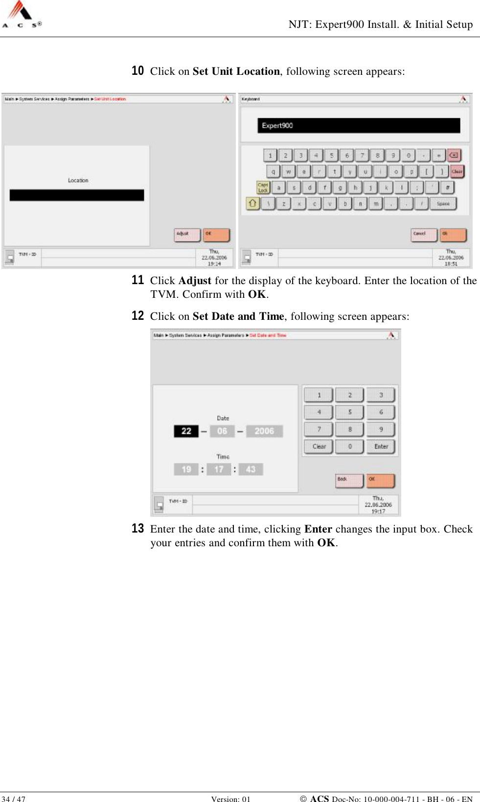  NJT: Expert900 Install. &amp; Initial Setup 34 / 47   Version: 01    ACS Doc-No: 10-000-004-711 - BH - 06 - EN 10  Click on Set Unit Location, following screen appears:    11  Click Adjust for the display of the keyboard. Enter the location of the TVM. Confirm with OK. 12  Click on Set Date and Time, following screen appears:  13  Enter the date and time, clicking Enter changes the input box. Check your entries and confirm them with OK. 