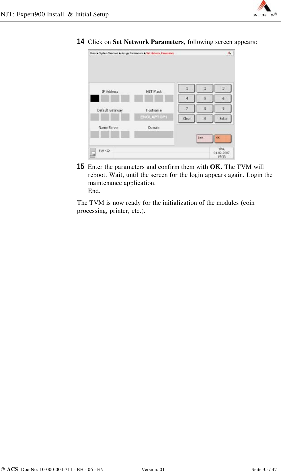 NJT: Expert900 Install. &amp; Initial Setup    ACS  Doc-No: 10-000-004-711 - BH - 06 - EN Version: 01  Seite 35 / 47 14  Click on Set Network Parameters, following screen appears:  15  Enter the parameters and confirm them with OK. The TVM will reboot. Wait, until the screen for the login appears again. Login the maintenance application. End. The TVM is now ready for the initialization of the modules (coin processing, printer, etc.). 