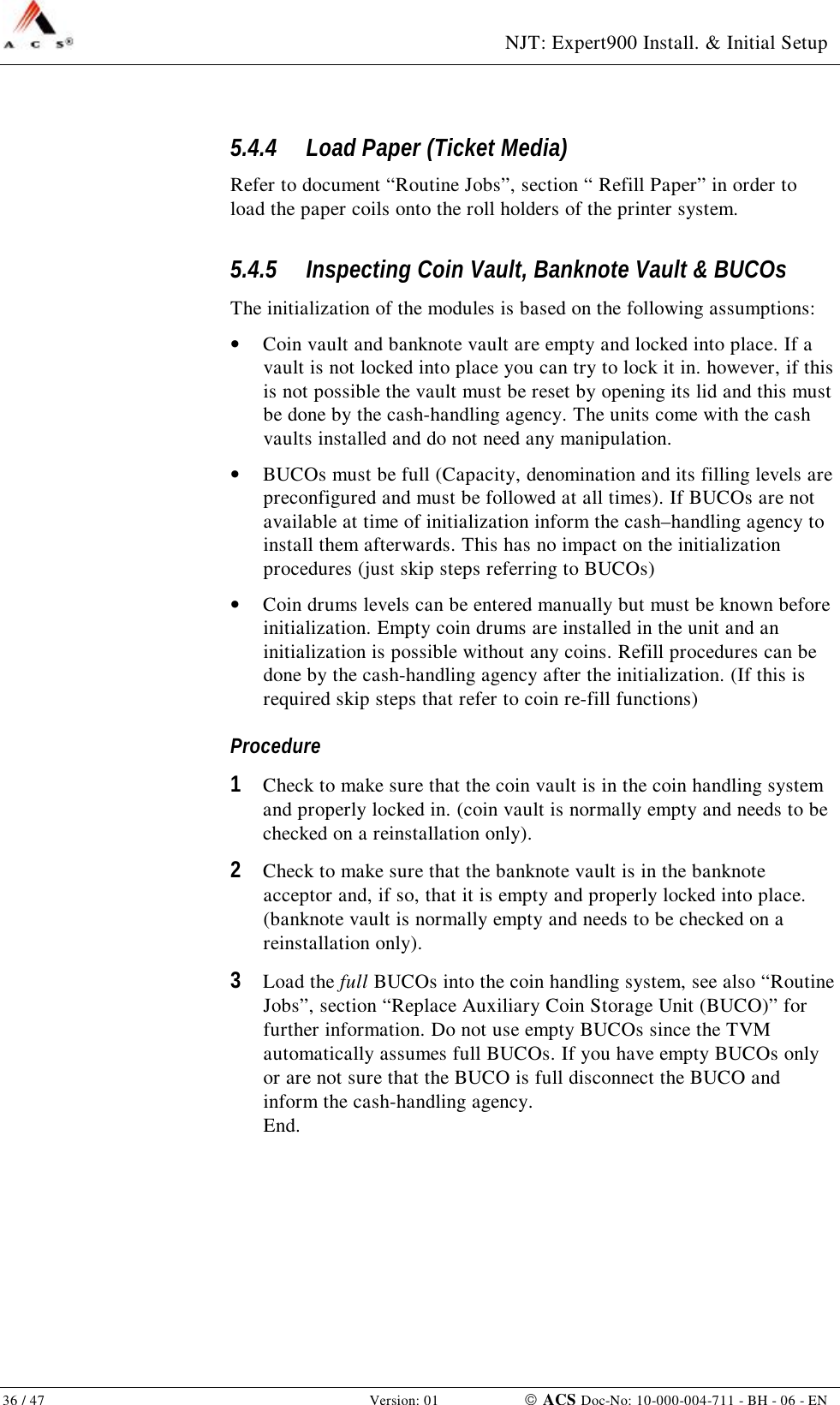  NJT: Expert900 Install. &amp; Initial Setup 36 / 47   Version: 01    ACS Doc-No: 10-000-004-711 - BH - 06 - EN 5.4.4 Load Paper (Ticket Media) Refer to document “Routine Jobs”, section “ Refill Paper” in order to load the paper coils onto the roll holders of the printer system. 5.4.5 Inspecting Coin Vault, Banknote Vault &amp; BUCOs The initialization of the modules is based on the following assumptions: •  Coin vault and banknote vault are empty and locked into place. If a vault is not locked into place you can try to lock it in. however, if this is not possible the vault must be reset by opening its lid and this must be done by the cash-handling agency. The units come with the cash vaults installed and do not need any manipulation.  •  BUCOs must be full (Capacity, denomination and its filling levels are preconfigured and must be followed at all times). If BUCOs are not available at time of initialization inform the cash–handling agency to install them afterwards. This has no impact on the initialization procedures (just skip steps referring to BUCOs) •  Coin drums levels can be entered manually but must be known before initialization. Empty coin drums are installed in the unit and an initialization is possible without any coins. Refill procedures can be done by the cash-handling agency after the initialization. (If this is required skip steps that refer to coin re-fill functions) Procedure 1  Check to make sure that the coin vault is in the coin handling system and properly locked in. (coin vault is normally empty and needs to be checked on a reinstallation only). 2  Check to make sure that the banknote vault is in the banknote acceptor and, if so, that it is empty and properly locked into place. (banknote vault is normally empty and needs to be checked on a reinstallation only). 3  Load the full BUCOs into the coin handling system, see also “Routine Jobs”, section “Replace Auxiliary Coin Storage Unit (BUCO)” for further information. Do not use empty BUCOs since the TVM automatically assumes full BUCOs. If you have empty BUCOs only or are not sure that the BUCO is full disconnect the BUCO and inform the cash-handling agency. End. 