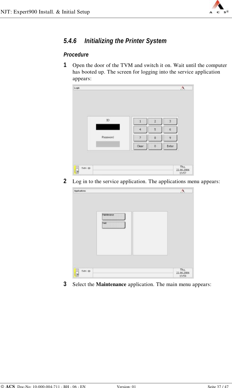 NJT: Expert900 Install. &amp; Initial Setup    ACS  Doc-No: 10-000-004-711 - BH - 06 - EN Version: 01  Seite 37 / 47 5.4.6 Initializing the Printer System Procedure 1  Open the door of the TVM and switch it on. Wait until the computer has booted up. The screen for logging into the service application appears:  2  Log in to the service application. The applications menu appears:  3  Select the Maintenance application. The main menu appears: 