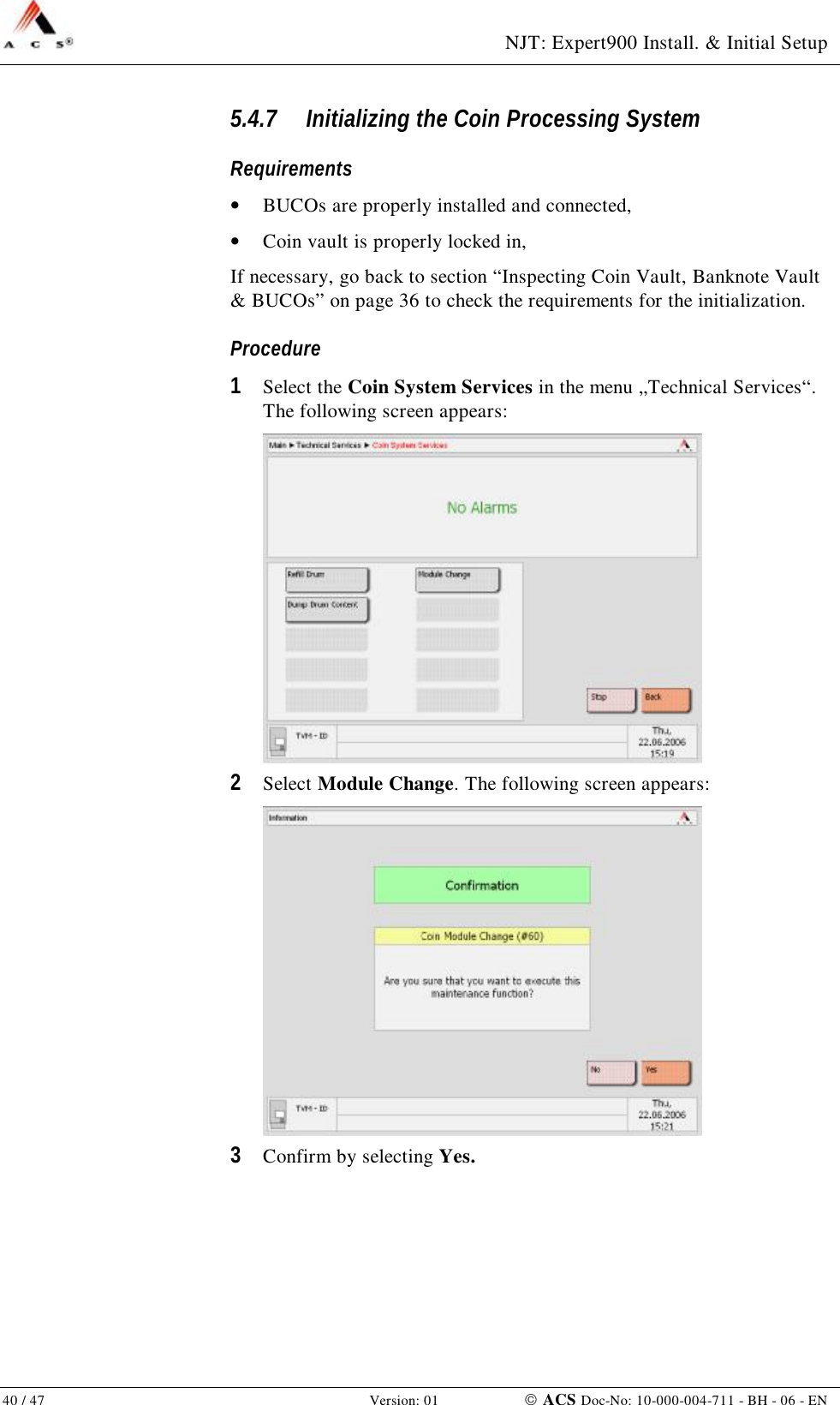  NJT: Expert900 Install. &amp; Initial Setup 40 / 47   Version: 01    ACS Doc-No: 10-000-004-711 - BH - 06 - EN 5.4.7 Initializing the Coin Processing System Requirements •  BUCOs are properly installed and connected, •  Coin vault is properly locked in, If necessary, go back to section “Inspecting Coin Vault, Banknote Vault &amp; BUCOs” on page 36 to check the requirements for the initialization. Procedure 1  Select the Coin System Services in the menu „Technical Services“. The following screen appears:  2  Select Module Change. The following screen appears:  3  Confirm by selecting Yes. 