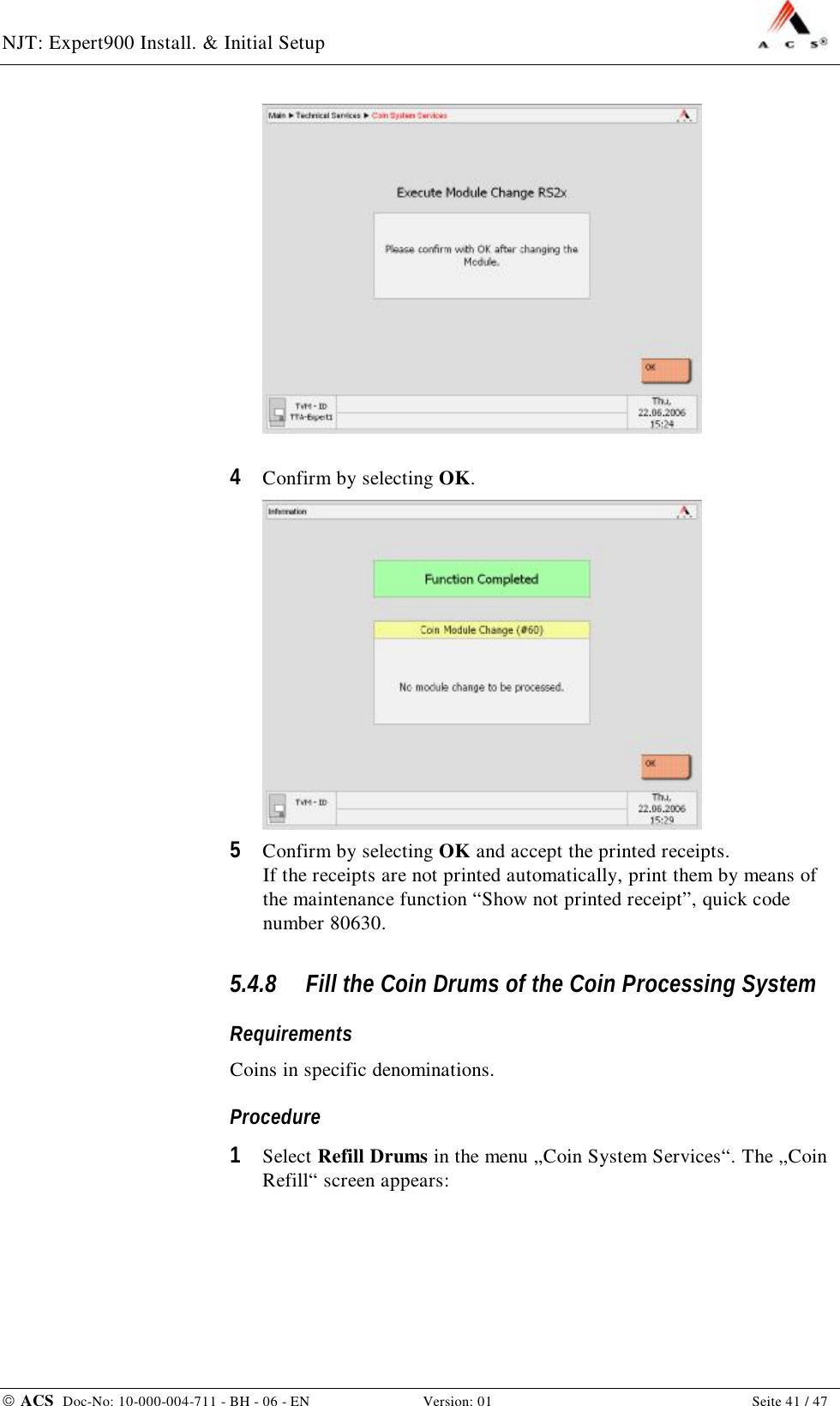 NJT: Expert900 Install. &amp; Initial Setup    ACS  Doc-No: 10-000-004-711 - BH - 06 - EN Version: 01  Seite 41 / 47   4  Confirm by selecting OK.  5  Confirm by selecting OK and accept the printed receipts. If the receipts are not printed automatically, print them by means of the maintenance function “Show not printed receipt”, quick code number 80630. 5.4.8 Fill the Coin Drums of the Coin Processing System Requirements Coins in specific denominations. Procedure 1  Select Refill Drums in the menu „Coin System Services“. The „Coin Refill“ screen appears:  