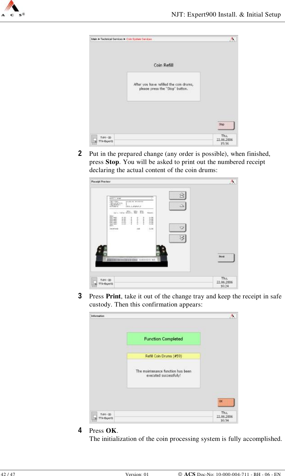  NJT: Expert900 Install. &amp; Initial Setup 42 / 47   Version: 01    ACS Doc-No: 10-000-004-711 - BH - 06 - EN  2  Put in the prepared change (any order is possible), when finished, press Stop. You will be asked to print out the numbered receipt declaring the actual content of the coin drums:  3  Press Print, take it out of the change tray and keep the receipt in safe custody. Then this confirmation appears:  4  Press OK. The initialization of the coin processing system is fully accomplished. 