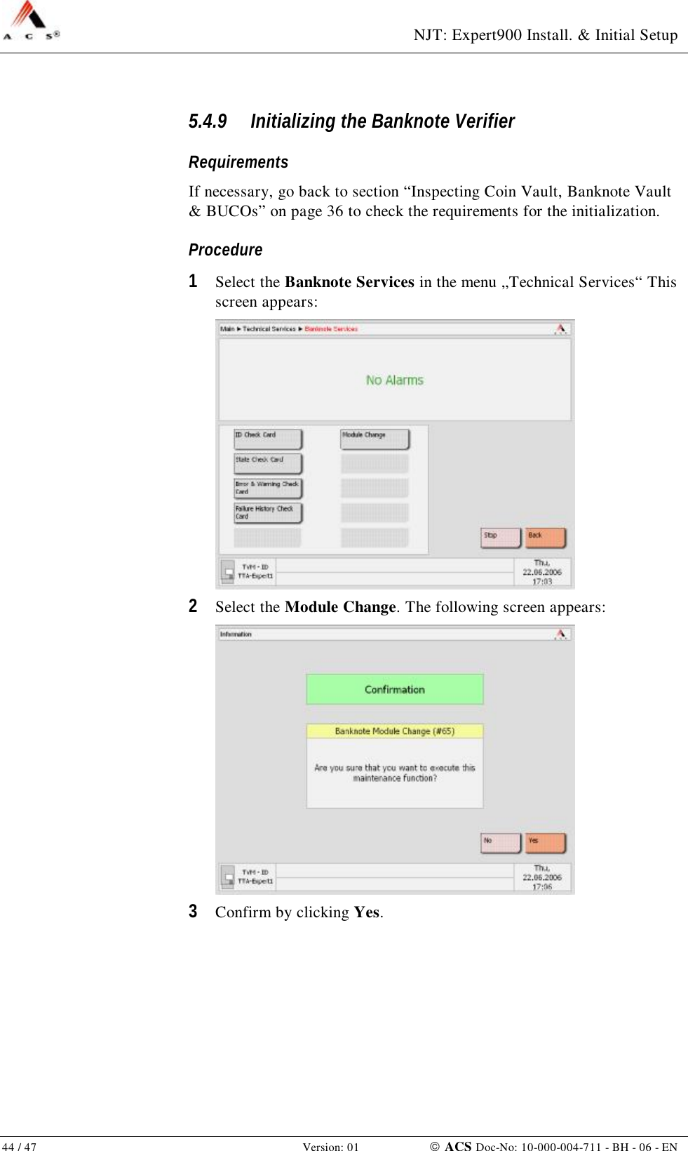  NJT: Expert900 Install. &amp; Initial Setup 44 / 47   Version: 01    ACS Doc-No: 10-000-004-711 - BH - 06 - EN 5.4.9 Initializing the Banknote Verifier Requirements If necessary, go back to section “Inspecting Coin Vault, Banknote Vault &amp; BUCOs” on page 36 to check the requirements for the initialization. Procedure 1  Select the Banknote Services in the menu „Technical Services“ This screen appears:  2  Select the Module Change. The following screen appears:  3  Confirm by clicking Yes. 