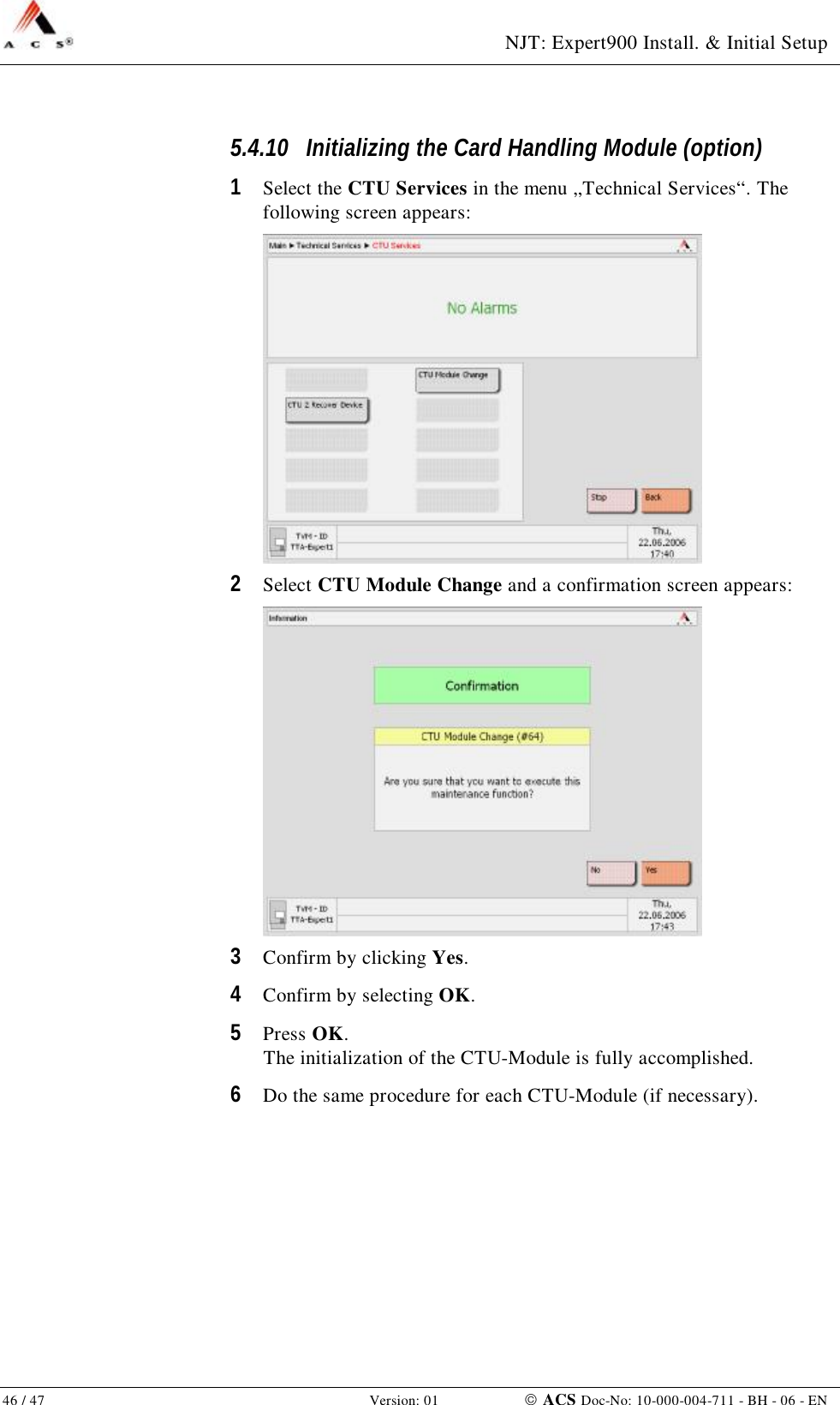  NJT: Expert900 Install. &amp; Initial Setup 46 / 47   Version: 01    ACS Doc-No: 10-000-004-711 - BH - 06 - EN 5.4.10 Initializing the Card Handling Module (option) 1  Select the CTU Services in the menu „Technical Services“. The following screen appears:  2  Select CTU Module Change and a confirmation screen appears:  3  Confirm by clicking Yes. 4  Confirm by selecting OK. 5  Press OK. The initialization of the CTU-Module is fully accomplished. 6  Do the same procedure for each CTU-Module (if necessary). 