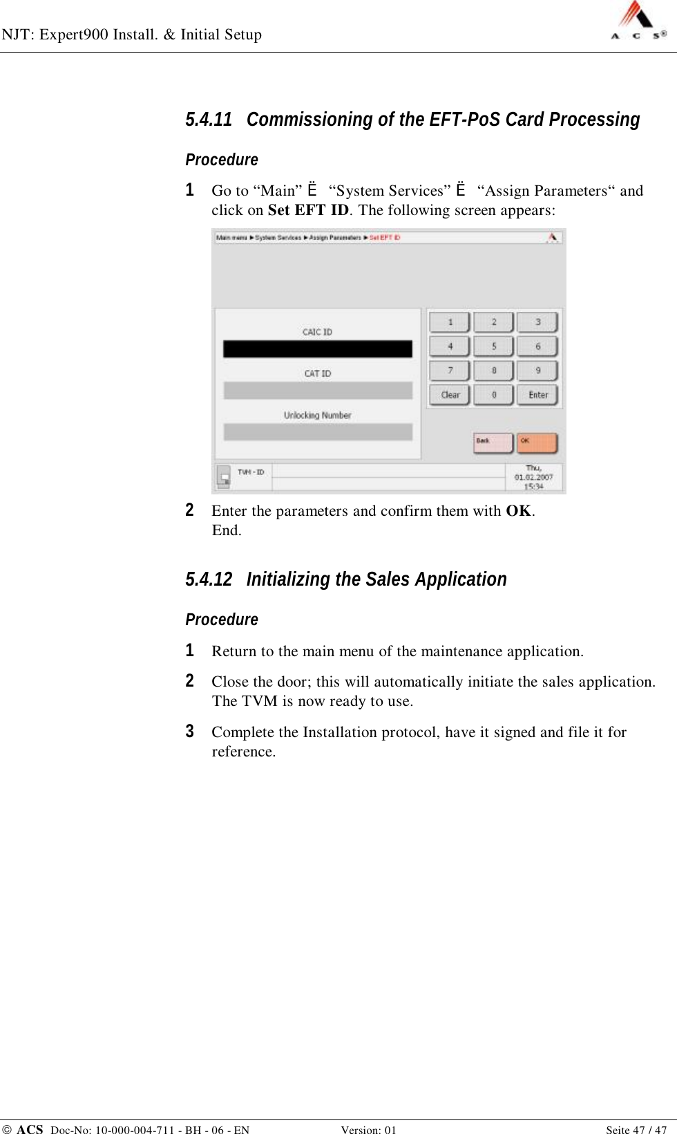 NJT: Expert900 Install. &amp; Initial Setup    ACS  Doc-No: 10-000-004-711 - BH - 06 - EN Version: 01  Seite 47 / 47 5.4.11 Commissioning of the EFT-PoS Card Processing Procedure 1  Go to “Main” è “System Services” è “Assign Parameters“ and click on Set EFT ID. The following screen appears:  2  Enter the parameters and confirm them with OK. End. 5.4.12 Initializing the Sales Application Procedure 1  Return to the main menu of the maintenance application. 2  Close the door; this will automatically initiate the sales application. The TVM is now ready to use. 3  Complete the Installation protocol, have it signed and file it for reference. 