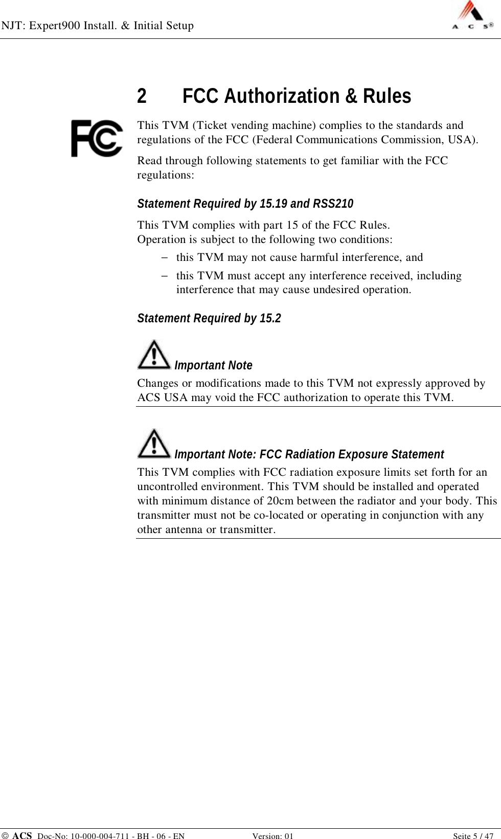 NJT: Expert900 Install. &amp; Initial Setup    ACS  Doc-No: 10-000-004-711 - BH - 06 - EN Version: 01  Seite 5 / 47 2 FCC Authorization &amp; Rules This TVM (Ticket vending machine) complies to the standards and regulations of the FCC (Federal Communications Commission, USA). Read through following statements to get familiar with the FCC regulations: Statement Required by 15.19 and RSS210 This TVM complies with part 15 of the FCC Rules. Operation is subject to the following two conditions: −  this TVM may not cause harmful interference, and  −  this TVM must accept any interference received, including interference that may cause undesired operation. Statement Required by 15.2  Important Note Changes or modifications made to this TVM not expressly approved by ACS USA may void the FCC authorization to operate this TVM.  Important Note: FCC Radiation Exposure Statement This TVM complies with FCC radiation exposure limits set forth for an uncontrolled environment. This TVM should be installed and operated with minimum distance of 20cm between the radiator and your body. This transmitter must not be co-located or operating in conjunction with any other antenna or transmitter. 