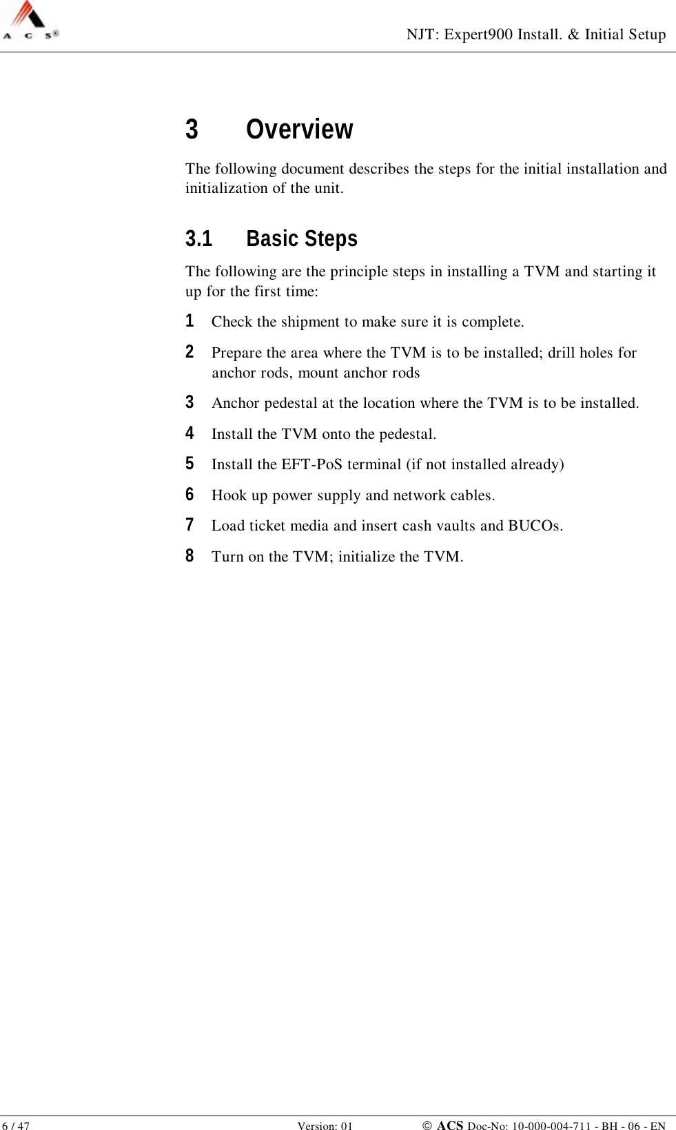  NJT: Expert900 Install. &amp; Initial Setup 6 / 47   Version: 01    ACS Doc-No: 10-000-004-711 - BH - 06 - EN 3 Overview The following document describes the steps for the initial installation and initialization of the unit. 3.1 Basic Steps The following are the principle steps in installing a TVM and starting it up for the first time: 1  Check the shipment to make sure it is complete. 2  Prepare the area where the TVM is to be installed; drill holes for anchor rods, mount anchor rods 3  Anchor pedestal at the location where the TVM is to be installed. 4  Install the TVM onto the pedestal. 5  Install the EFT-PoS terminal (if not installed already) 6  Hook up power supply and network cables. 7  Load ticket media and insert cash vaults and BUCOs. 8  Turn on the TVM; initialize the TVM. 