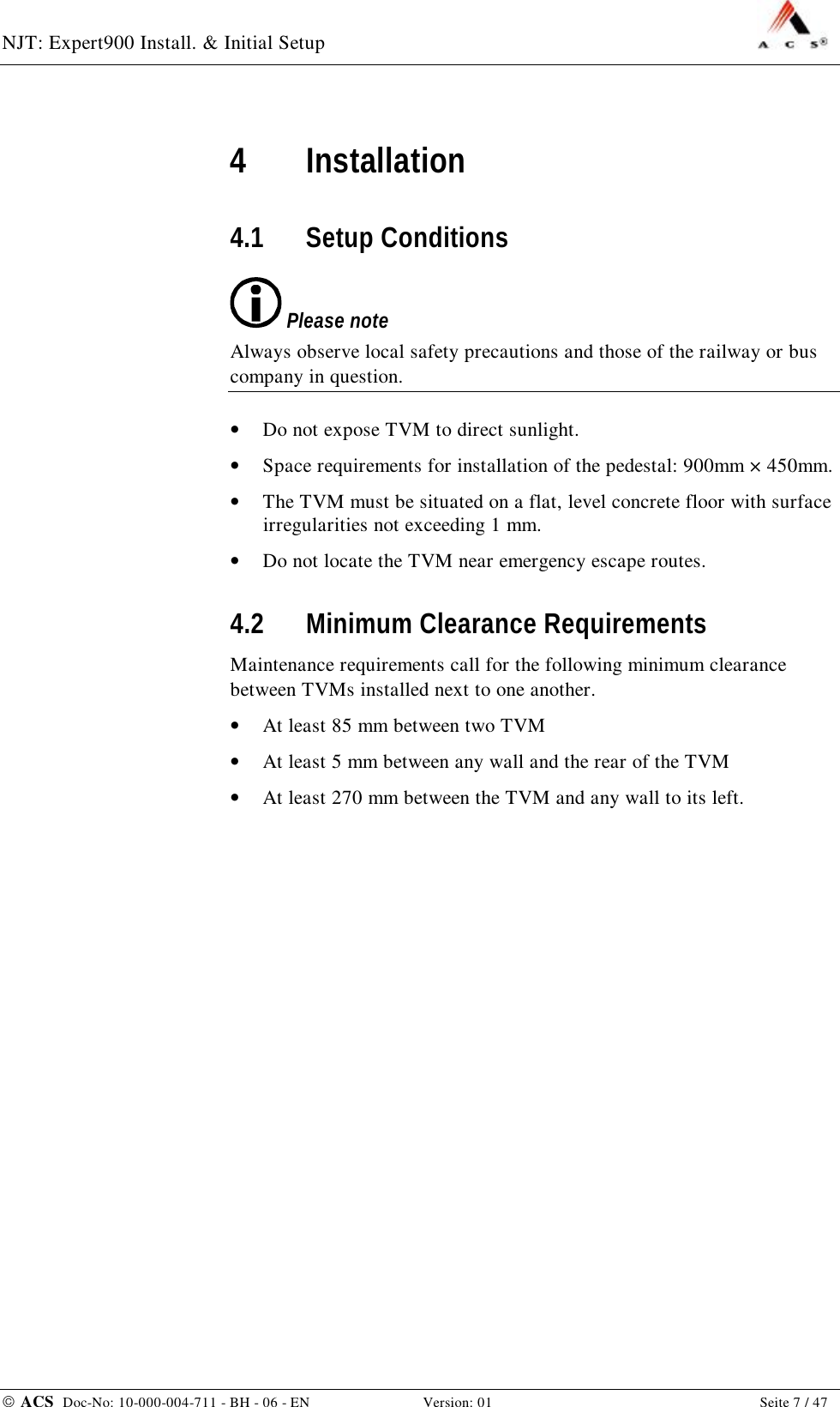 NJT: Expert900 Install. &amp; Initial Setup    ACS  Doc-No: 10-000-004-711 - BH - 06 - EN Version: 01  Seite 7 / 47 4 Installation 4.1 Setup Conditions  Please note Always observe local safety precautions and those of the railway or bus company in question. •  Do not expose TVM to direct sunlight. •  Space requirements for installation of the pedestal: 900mm × 450mm. •  The TVM must be situated on a flat, level concrete floor with surface irregularities not exceeding 1 mm. •  Do not locate the TVM near emergency escape routes. 4.2 Minimum Clearance Requirements Maintenance requirements call for the following minimum clearance between TVMs installed next to one another. •  At least 85 mm between two TVM •  At least 5 mm between any wall and the rear of the TVM •  At least 270 mm between the TVM and any wall to its left. 