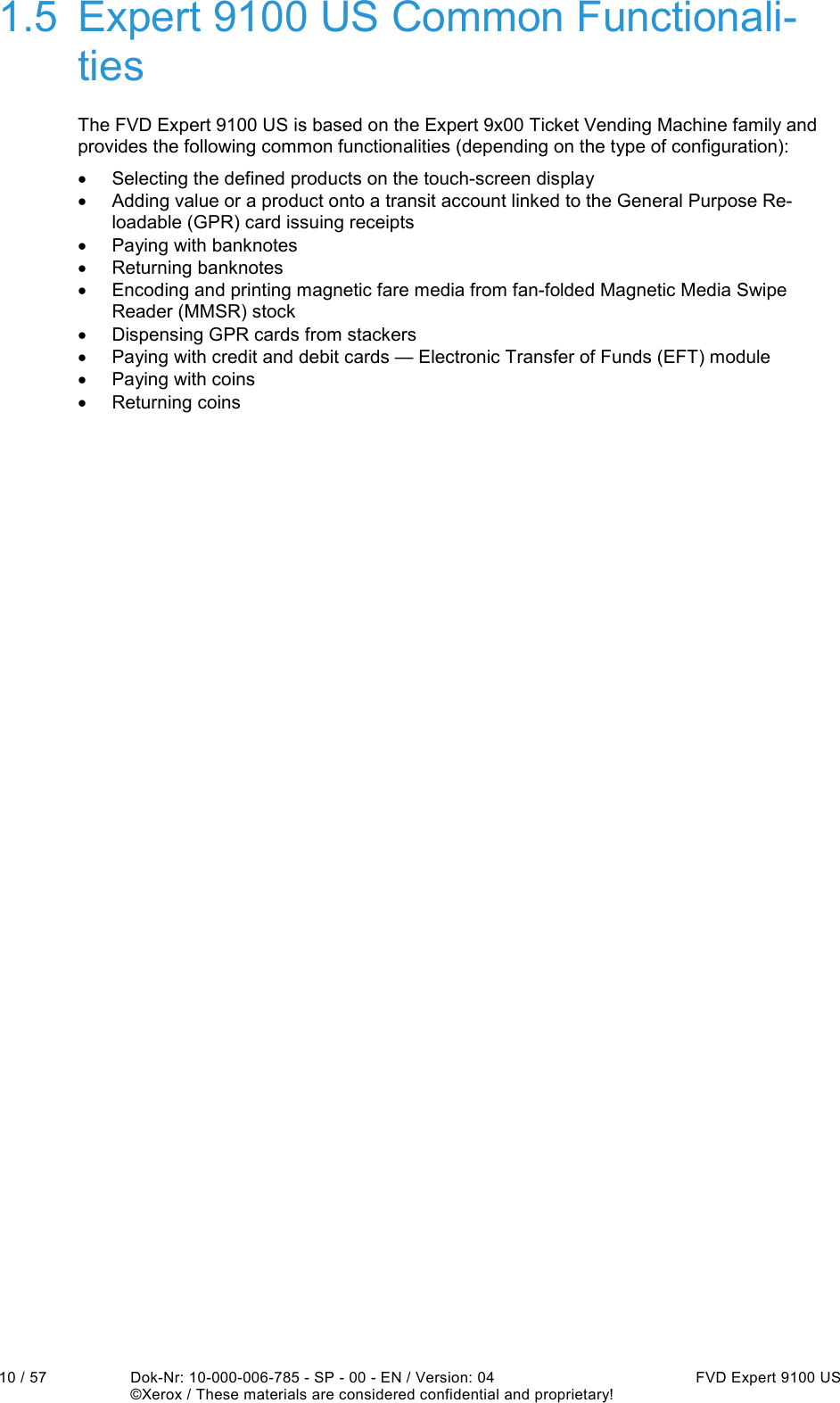  10 / 57  Dok-Nr: 10-000-006-785 - SP - 00 - EN / Version: 04  FVD Expert 9100 US   ©Xerox / These materials are considered confidential and proprietary! 1.5  Expert 9100 US Common Functionali-ties The FVD Expert 9100 US is based on the Expert 9x00 Ticket Vending Machine family and provides the following common functionalities (depending on the type of configuration): •  Selecting the defined products on the touch-screen display •  Adding value or a product onto a transit account linked to the General Purpose Re-loadable (GPR) card issuing receipts •  Paying with banknotes •  Returning banknotes •  Encoding and printing magnetic fare media from fan-folded Magnetic Media Swipe Reader (MMSR) stock •  Dispensing GPR cards from stackers •  Paying with credit and debit cards — Electronic Transfer of Funds (EFT) module •  Paying with coins •  Returning coins 