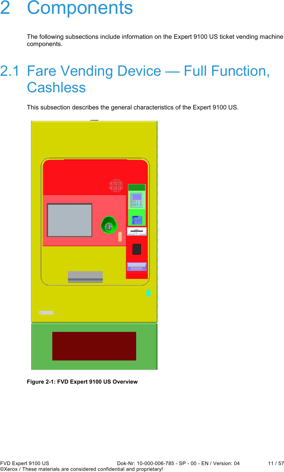  FVD Expert 9100 US  Dok-Nr: 10-000-006-785 - SP - 00 - EN / Version: 04  11 / 57 ©Xerox / These materials are considered confidential and proprietary! 2  Components The following subsections include information on the Expert 9100 US ticket vending machine components. 2.1  Fare Vending Device — Full Function, Cashless This subsection describes the general characteristics of the Expert 9100 US.  Figure 2-1: FVD Expert 9100 US Overview    