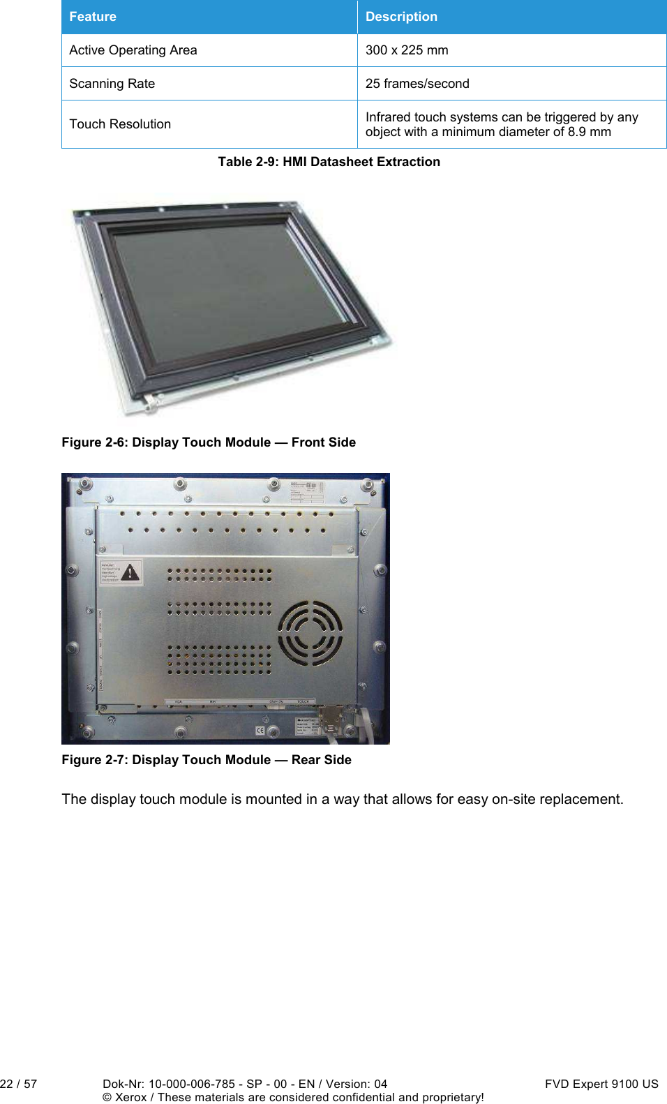  22 / 57  Dok-Nr: 10-000-006-785 - SP - 00 - EN / Version: 04  FVD Expert 9100 US   © Xerox / These materials are considered confidential and proprietary! Feature  Description Active Operating Area  300 x 225 mm Scanning Rate  25 frames/second Touch Resolution  Infrared touch systems can be triggered by any object with a minimum diameter of 8.9 mm Table 2-9: HMI Datasheet Extraction  Figure 2-6: Display Touch Module — Front Side  Figure 2-7: Display Touch Module — Rear Side The display touch module is mounted in a way that allows for easy on-site replacement.    