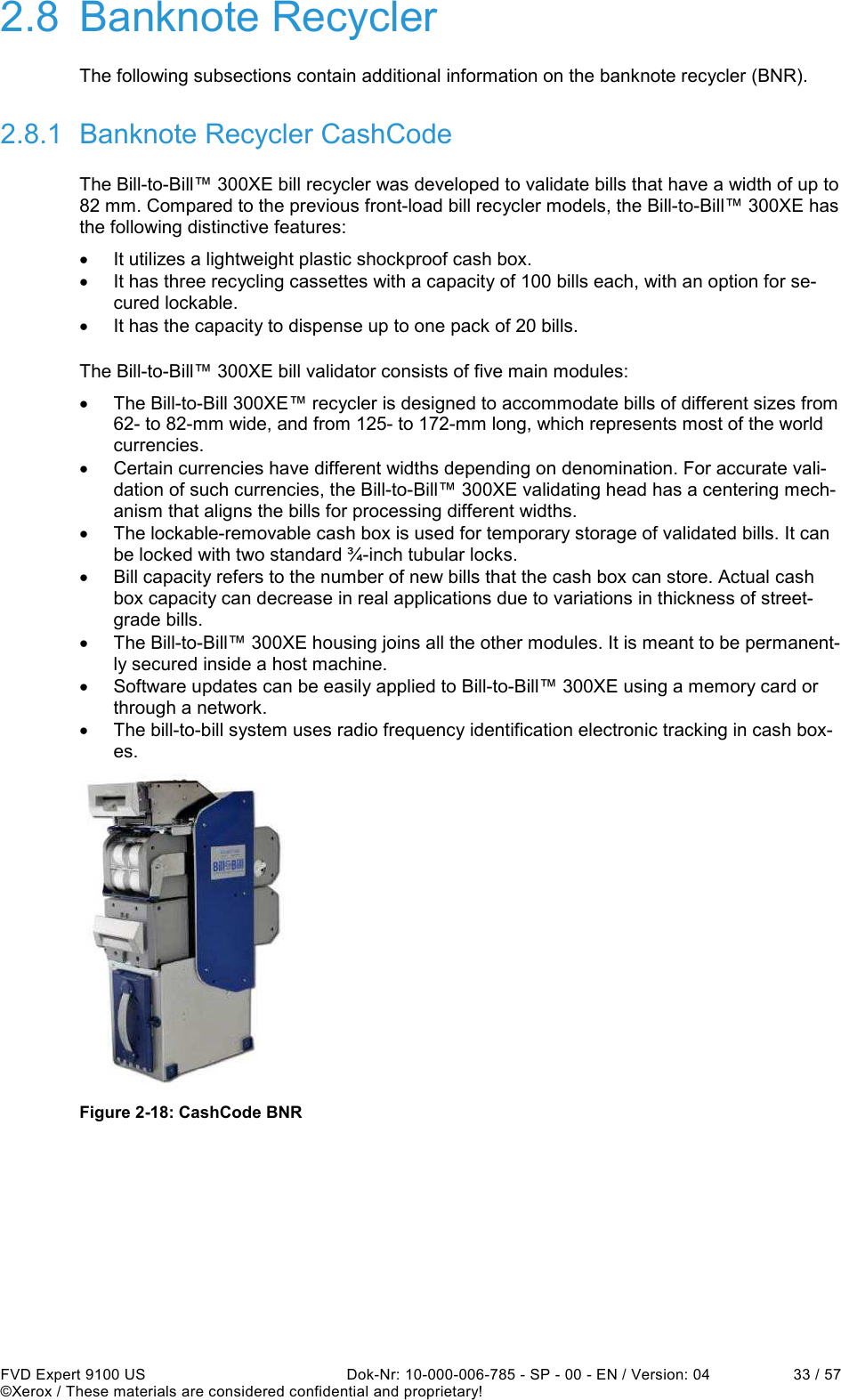  FVD Expert 9100 US  Dok-Nr: 10-000-006-785 - SP - 00 - EN / Version: 04  33 / 57 ©Xerox / These materials are considered confidential and proprietary! 2.8  Banknote Recycler The following subsections contain additional information on the banknote recycler (BNR). 2.8.1  Banknote Recycler CashCode The Bill-to-Bill™ 300XE bill recycler was developed to validate bills that have a width of up to 82 mm. Compared to the previous front-load bill recycler models, the Bill-to-Bill™ 300XE has the following distinctive features: •  It utilizes a lightweight plastic shockproof cash box. •  It has three recycling cassettes with a capacity of 100 bills each, with an option for se-cured lockable. •  It has the capacity to dispense up to one pack of 20 bills. The Bill-to-Bill™ 300XE bill validator consists of five main modules: •  The Bill-to-Bill 300XE™ recycler is designed to accommodate bills of different sizes from 62- to 82-mm wide, and from 125- to 172-mm long, which represents most of the world currencies. •  Certain currencies have different widths depending on denomination. For accurate vali-dation of such currencies, the Bill-to-Bill™ 300XE validating head has a centering mech-anism that aligns the bills for processing different widths. •  The lockable-removable cash box is used for temporary storage of validated bills. It can be locked with two standard ¾-inch tubular locks. •  Bill capacity refers to the number of new bills that the cash box can store. Actual cash box capacity can decrease in real applications due to variations in thickness of street-grade bills. •  The Bill-to-Bill™ 300XE housing joins all the other modules. It is meant to be permanent-ly secured inside a host machine. •  Software updates can be easily applied to Bill-to-Bill™ 300XE using a memory card or through a network. •  The bill-to-bill system uses radio frequency identification electronic tracking in cash box-es.  Figure 2-18: CashCode BNR    