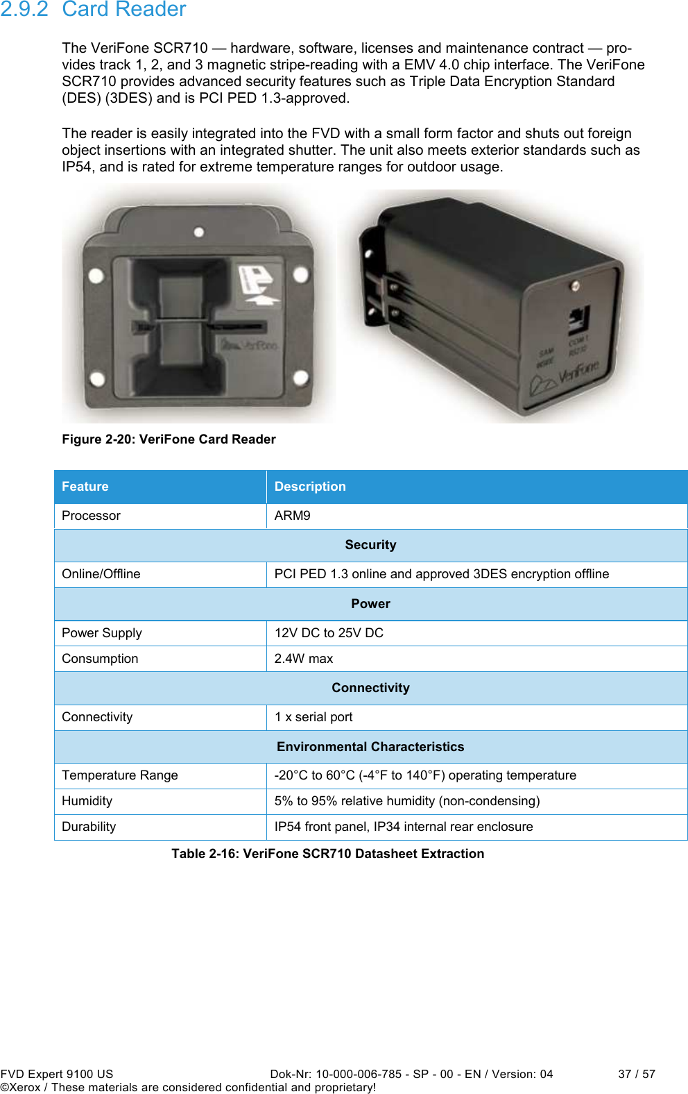  FVD Expert 9100 US  Dok-Nr: 10-000-006-785 - SP - 00 - EN / Version: 04  37 / 57 ©Xerox / These materials are considered confidential and proprietary! 2.9.2  Card Reader The VeriFone SCR710 — hardware, software, licenses and maintenance contract — pro-vides track 1, 2, and 3 magnetic stripe-reading with a EMV 4.0 chip interface. The VeriFone SCR710 provides advanced security features such as Triple Data Encryption Standard (DES) (3DES) and is PCI PED 1.3-approved. The reader is easily integrated into the FVD with a small form factor and shuts out foreign object insertions with an integrated shutter. The unit also meets exterior standards such as IP54, and is rated for extreme temperature ranges for outdoor usage.  Figure 2-20: VeriFone Card Reader Feature  Description Processor  ARM9 Security Online/Offline  PCI PED 1.3 online and approved 3DES encryption offline Power Power Supply  12V DC to 25V DC Consumption  2.4W max Connectivity Connectivity  1 x serial port Environmental Characteristics Temperature Range  -20°C to 60°C (-4°F to 140°F) operating temperature Humidity  5% to 95% relative humidity (non-condensing) Durability  IP54 front panel, IP34 internal rear enclosure Table 2-16: VeriFone SCR710 Datasheet Extraction    