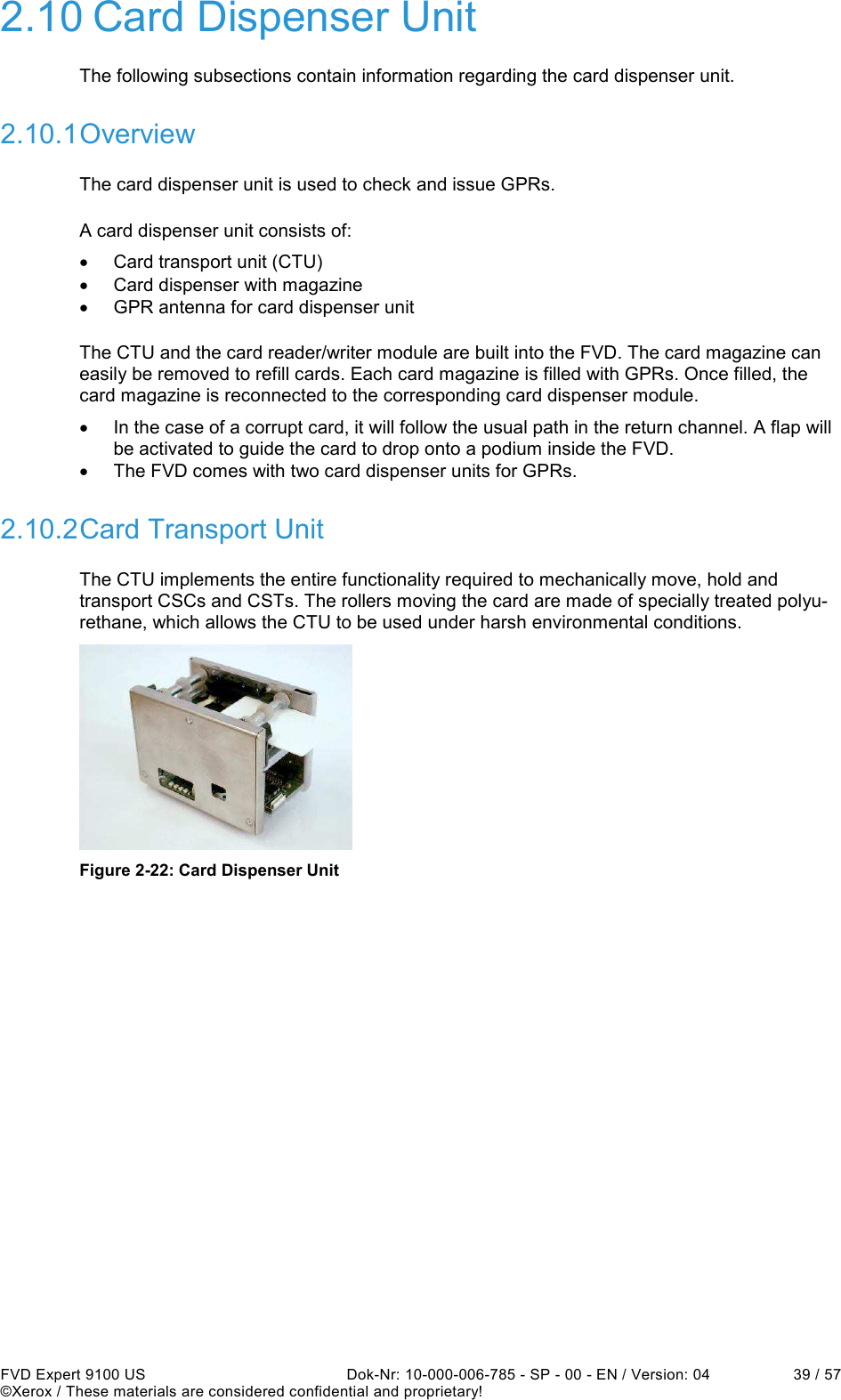  FVD Expert 9100 US  Dok-Nr: 10-000-006-785 - SP - 00 - EN / Version: 04  39 / 57 ©Xerox / These materials are considered confidential and proprietary! 2.10 Card Dispenser Unit The following subsections contain information regarding the card dispenser unit. 2.10.1 Overview The card dispenser unit is used to check and issue GPRs. A card dispenser unit consists of: •  Card transport unit (CTU) •  Card dispenser with magazine •  GPR antenna for card dispenser unit The CTU and the card reader/writer module are built into the FVD. The card magazine can easily be removed to refill cards. Each card magazine is filled with GPRs. Once filled, the card magazine is reconnected to the corresponding card dispenser module. •  In the case of a corrupt card, it will follow the usual path in the return channel. A flap will be activated to guide the card to drop onto a podium inside the FVD. •  The FVD comes with two card dispenser units for GPRs. 2.10.2 Card Transport Unit The CTU implements the entire functionality required to mechanically move, hold and transport CSCs and CSTs. The rollers moving the card are made of specially treated polyu-rethane, which allows the CTU to be used under harsh environmental conditions.  Figure 2-22: Card Dispenser Unit    