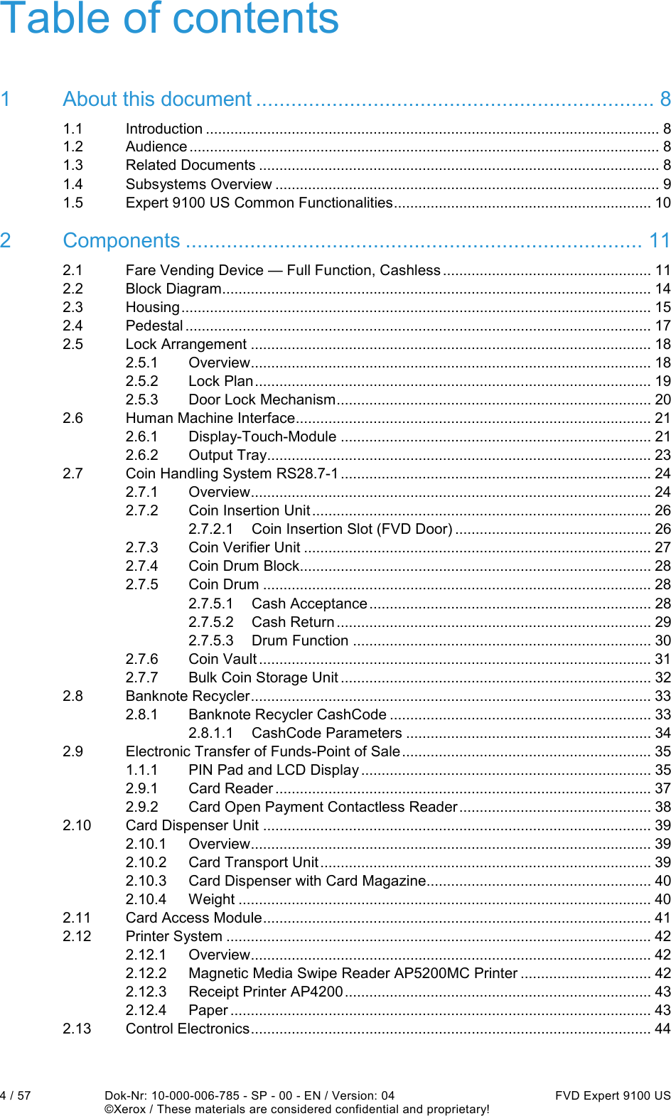  4 / 57  Dok-Nr: 10-000-006-785 - SP - 00 - EN / Version: 04  FVD Expert 9100 US   ©Xerox / These materials are considered confidential and proprietary! Table of contents 1 About this document .................................................................... 8 1.1 Introduction ............................................................................................................... 8 1.2 Audience ................................................................................................................... 8 1.3 Related Documents .................................................................................................. 8 1.4 Subsystems Overview .............................................................................................. 9 1.5 Expert 9100 US Common Functionalities ............................................................... 10 2 Components .............................................................................. 11 2.1 Fare Vending Device — Full Function, Cashless ................................................... 11 2.2 Block Diagram......................................................................................................... 14 2.3 Housing ................................................................................................................... 15 2.4 Pedestal .................................................................................................................. 17 2.5 Lock Arrangement .................................................................................................. 18 2.5.1 Overview .................................................................................................. 18 2.5.2 Lock Plan ................................................................................................. 19 2.5.3 Door Lock Mechanism ............................................................................. 20 2.6 Human Machine Interface ....................................................................................... 21 2.6.1 Display-Touch-Module ............................................................................ 21 2.6.2 Output Tray .............................................................................................. 23 2.7 Coin Handling System RS28.7-1 ............................................................................ 24 2.7.1 Overview .................................................................................................. 24 2.7.2 Coin Insertion Unit ................................................................................... 26 2.7.2.1 Coin Insertion Slot (FVD Door) ................................................ 26 2.7.3 Coin Verifier Unit ..................................................................................... 27 2.7.4 Coin Drum Block...................................................................................... 28 2.7.5 Coin Drum ............................................................................................... 28 2.7.5.1 Cash Acceptance ..................................................................... 28 2.7.5.2 Cash Return ............................................................................. 29 2.7.5.3 Drum Function ......................................................................... 30 2.7.6 Coin Vault ................................................................................................ 31 2.7.7 Bulk Coin Storage Unit ............................................................................ 32 2.8 Banknote Recycler .................................................................................................. 33 2.8.1 Banknote Recycler CashCode ................................................................ 33 2.8.1.1 CashCode Parameters ............................................................ 34 2.9 Electronic Transfer of Funds-Point of Sale ............................................................. 35 1.1.1 PIN Pad and LCD Display ....................................................................... 35 2.9.1 Card Reader ............................................................................................ 37 2.9.2 Card Open Payment Contactless Reader ............................................... 38 2.10 Card Dispenser Unit ............................................................................................... 39 2.10.1 Overview .................................................................................................. 39 2.10.2 Card Transport Unit ................................................................................. 39 2.10.3 Card Dispenser with Card Magazine....................................................... 40 2.10.4 Weight ..................................................................................................... 40 2.11 Card Access Module ............................................................................................... 41 2.12 Printer System ........................................................................................................ 42 2.12.1 Overview .................................................................................................. 42 2.12.2 Magnetic Media Swipe Reader AP5200MC Printer ................................ 42 2.12.3 Receipt Printer AP4200 ........................................................................... 43 2.12.4 Paper ....................................................................................................... 43 2.13 Control Electronics .................................................................................................. 44 