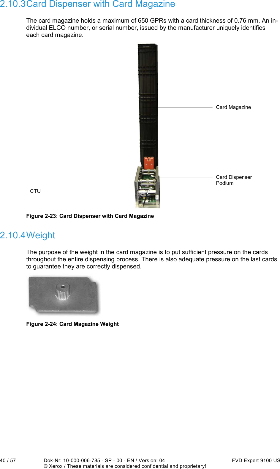  40 / 57  Dok-Nr: 10-000-006-785 - SP - 00 - EN / Version: 04  FVD Expert 9100 US   © Xerox / These materials are considered confidential and proprietary! 2.10.3 Card Dispenser with Card Magazine The card magazine holds a maximum of 650 GPRs with a card thickness of 0.76 mm. An in-dividual ELCO number, or serial number, issued by the manufacturer uniquely identifies each card magazine.  CTU Card Dispenser Podium Card Magazine  Figure 2-23: Card Dispenser with Card Magazine 2.10.4 Weight The purpose of the weight in the card magazine is to put sufficient pressure on the cards throughout the entire dispensing process. There is also adequate pressure on the last cards to guarantee they are correctly dispensed.  Figure 2-24: Card Magazine Weight    