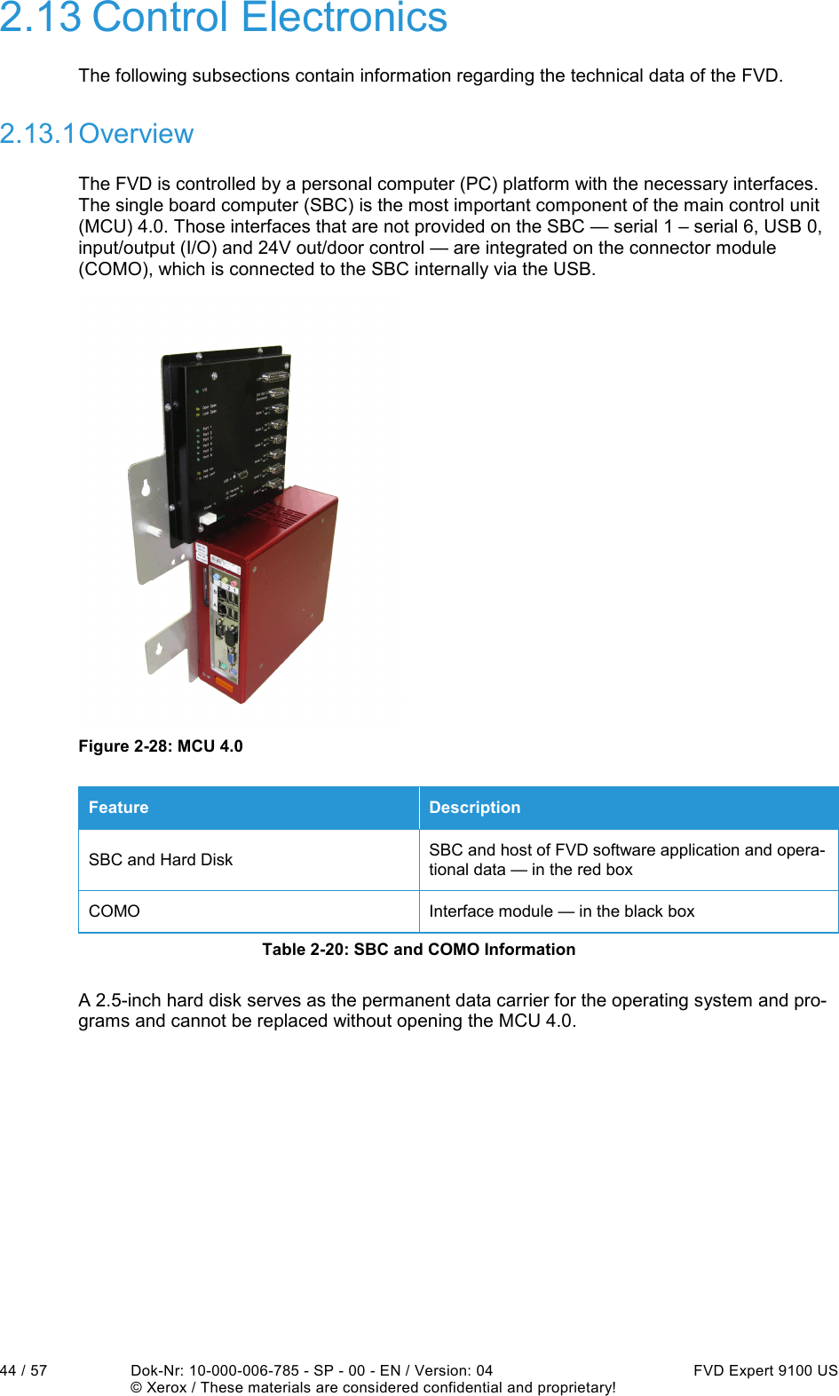  44 / 57  Dok-Nr: 10-000-006-785 - SP - 00 - EN / Version: 04  FVD Expert 9100 US   © Xerox / These materials are considered confidential and proprietary! 2.13 Control Electronics The following subsections contain information regarding the technical data of the FVD. 2.13.1 Overview The FVD is controlled by a personal computer (PC) platform with the necessary interfaces. The single board computer (SBC) is the most important component of the main control unit (MCU) 4.0. Those interfaces that are not provided on the SBC — serial 1 – serial 6, USB 0, input/output (I/O) and 24V out/door control — are integrated on the connector module (COMO), which is connected to the SBC internally via the USB.  Figure 2-28: MCU 4.0 Feature  Description SBC and Hard Disk  SBC and host of FVD software application and opera-tional data — in the red box COMO  Interface module — in the black box Table 2-20: SBC and COMO Information A 2.5-inch hard disk serves as the permanent data carrier for the operating system and pro-grams and cannot be replaced without opening the MCU 4.0.    