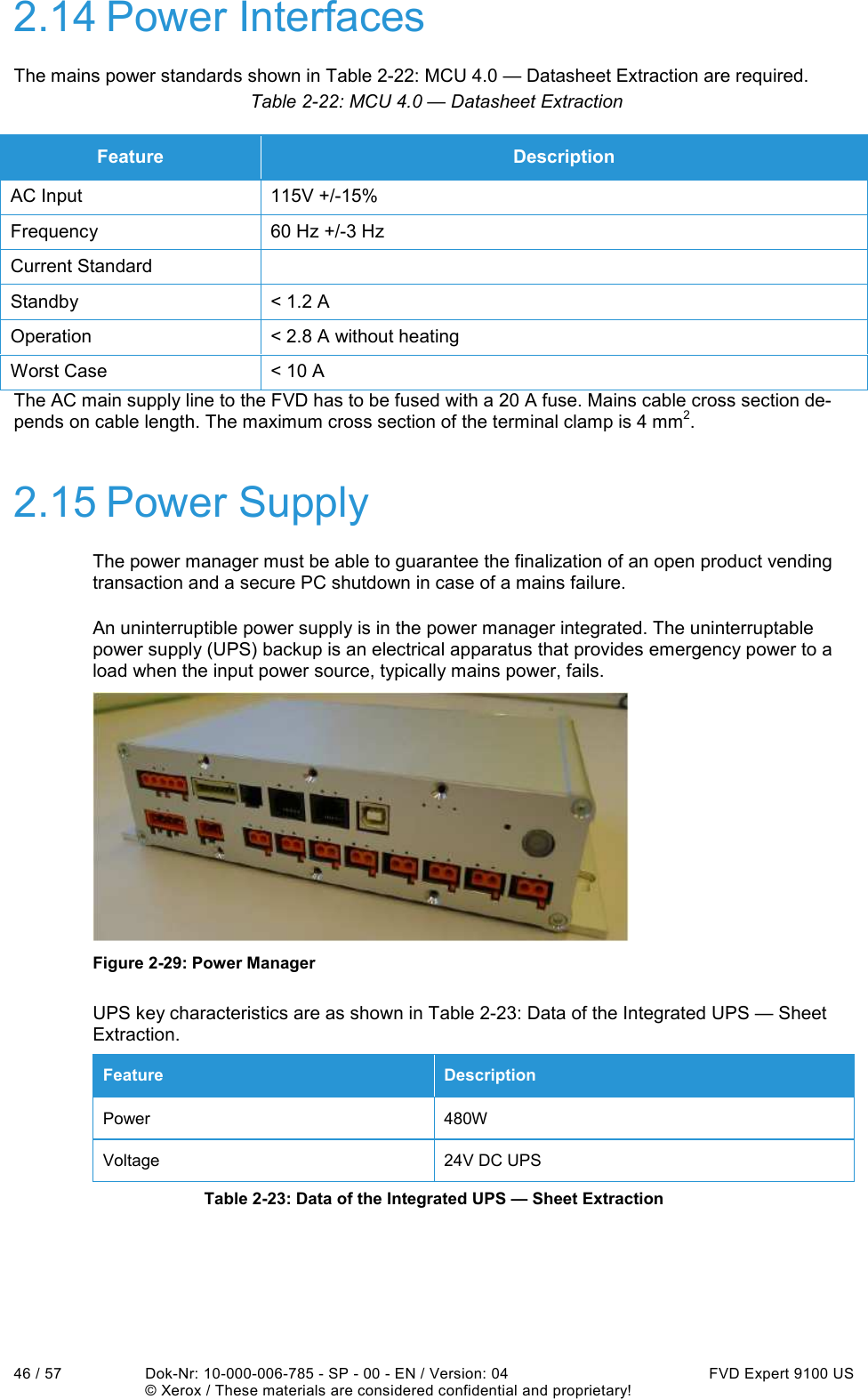  46 / 57  Dok-Nr: 10-000-006-785 - SP - 00 - EN / Version: 04  FVD Expert 9100 US   © Xerox / These materials are considered confidential and proprietary! 2.14 Power Interfaces The mains power standards shown in Table 2-22: MCU 4.0 — Datasheet Extraction are required. Table 2-22: MCU 4.0 — Datasheet Extraction The AC main supply line to the FVD has to be fused with a 20 A fuse. Mains cable cross section de-pends on cable length. The maximum cross section of the terminal clamp is 4 mm2. 2.15 Power Supply The power manager must be able to guarantee the finalization of an open product vending transaction and a secure PC shutdown in case of a mains failure. An uninterruptible power supply is in the power manager integrated. The uninterruptable power supply (UPS) backup is an electrical apparatus that provides emergency power to a load when the input power source, typically mains power, fails.  Figure 2-29: Power Manager UPS key characteristics are as shown in Table 2-23: Data of the Integrated UPS — Sheet Extraction. Feature  Description Power  480W Voltage  24V DC UPS Table 2-23: Data of the Integrated UPS — Sheet Extraction Feature  Description AC Input  115V +/-15% Frequency  60 Hz +/-3 Hz Current Standard   Standby  &lt; 1.2 A Operation  &lt; 2.8 A without heating Worst Case  &lt; 10 A 