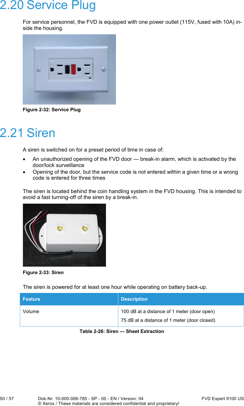  50 / 57  Dok-Nr: 10-000-006-785 - SP - 00 - EN / Version: 04  FVD Expert 9100 US   © Xerox / These materials are considered confidential and proprietary! 2.20 Service Plug For service personnel, the FVD is equipped with one power outlet (115V, fused with 10A) in-side the housing.   Figure 2-32: Service Plug 2.21 Siren A siren is switched on for a preset period of time in case of: •  An unauthorized opening of the FVD door — break-in alarm, which is activated by the door/lock surveillance •  Opening of the door, but the service code is not entered within a given time or a wrong code is entered for three times The siren is located behind the coin handling system in the FVD housing. This is intended to avoid a fast turning-off of the siren by a break-in.   Figure 2-33: Siren The siren is powered for at least one hour while operating on battery back-up. Feature  Description Volume  100 dB at a distance of 1 meter (door open) 75 dB at a distance of 1 meter (door closed) Table 2-26: Siren — Sheet Extraction    