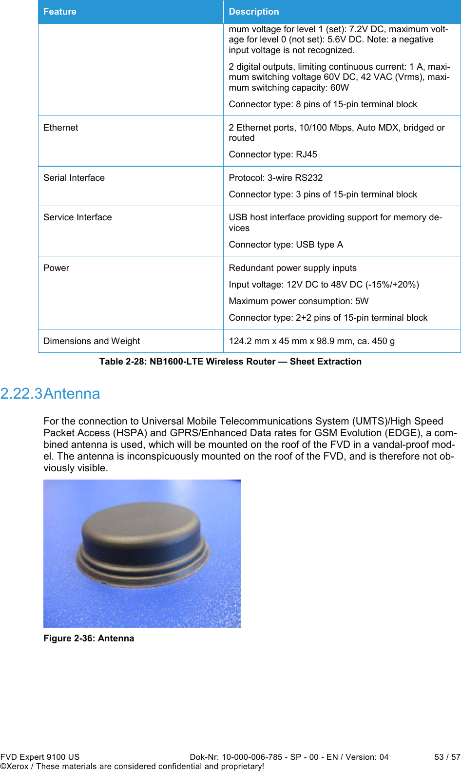  FVD Expert 9100 US  Dok-Nr: 10-000-006-785 - SP - 00 - EN / Version: 04  53 / 57 ©Xerox / These materials are considered confidential and proprietary! Feature  Description mum voltage for level 1 (set): 7.2V DC, maximum volt-age for level 0 (not set): 5.6V DC. Note: a negative input voltage is not recognized. 2 digital outputs, limiting continuous current: 1 A, maxi-mum switching voltage 60V DC, 42 VAC (Vrms), maxi-mum switching capacity: 60W Connector type: 8 pins of 15-pin terminal block Ethernet  2 Ethernet ports, 10/100 Mbps, Auto MDX, bridged or routed Connector type: RJ45 Serial Interface  Protocol: 3-wire RS232 Connector type: 3 pins of 15-pin terminal block Service Interface  USB host interface providing support for memory de-vices Connector type: USB type A Power  Redundant power supply inputs Input voltage: 12V DC to 48V DC (-15%/+20%) Maximum power consumption: 5W Connector type: 2+2 pins of 15-pin terminal block Dimensions and Weight  124.2 mm x 45 mm x 98.9 mm, ca. 450 g Table 2-28: NB1600-LTE Wireless Router — Sheet Extraction 2.22.3 Antenna For the connection to Universal Mobile Telecommunications System (UMTS)/High Speed Packet Access (HSPA) and GPRS/Enhanced Data rates for GSM Evolution (EDGE), a com-bined antenna is used, which will be mounted on the roof of the FVD in a vandal-proof mod-el. The antenna is inconspicuously mounted on the roof of the FVD, and is therefore not ob-viously visible.   Figure 2-36: Antenna 