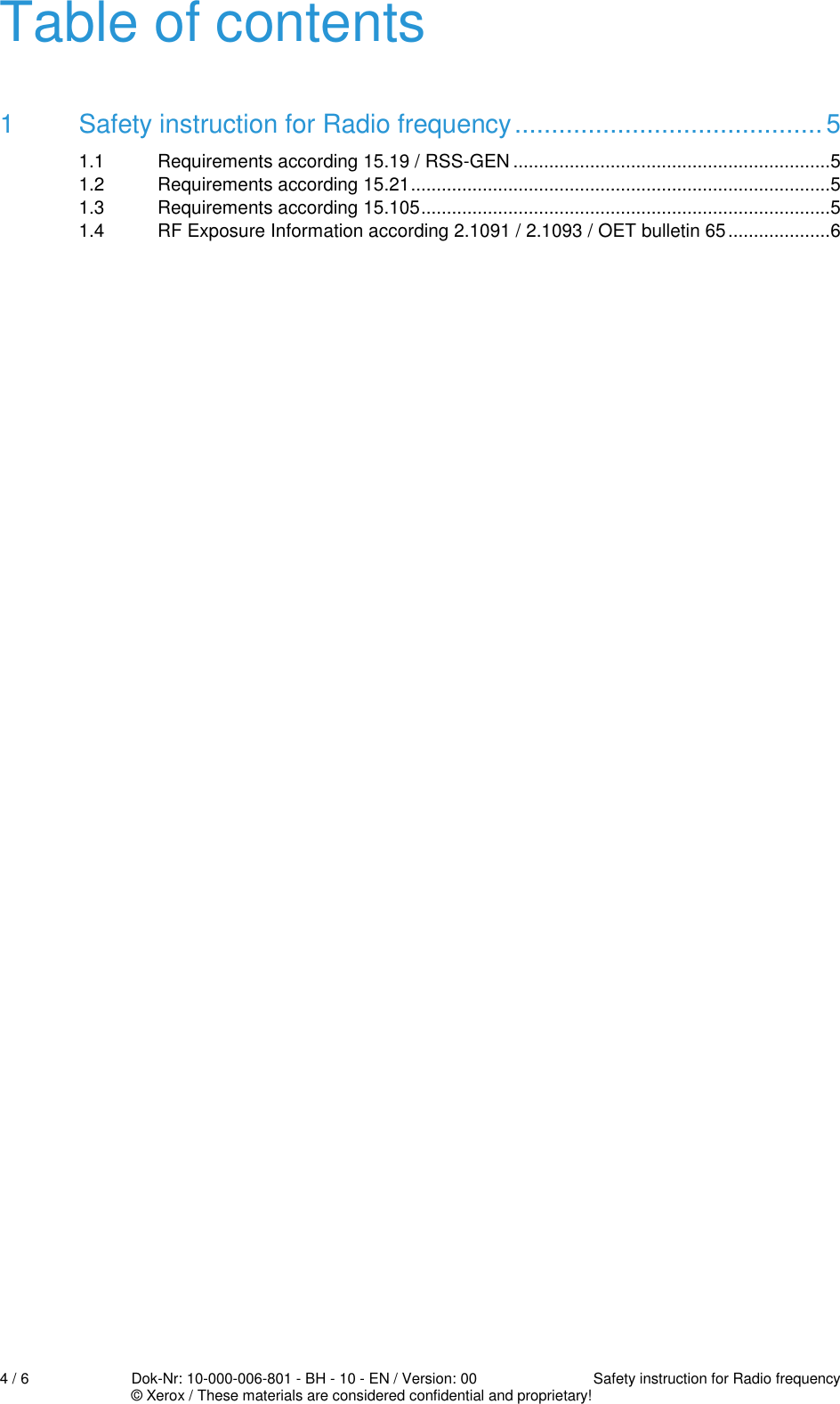  4 / 6  Dok-Nr: 10-000-006-801 - BH - 10 - EN / Version: 00  Safety instruction for Radio frequency   © Xerox / These materials are considered confidential and proprietary! Table of contents 1 Safety instruction for Radio frequency .......................................... 5 1.1 Requirements according 15.19 / RSS-GEN .............................................................. 5 1.2 Requirements according 15.21 .................................................................................. 5 1.3 Requirements according 15.105 ................................................................................ 5 1.4 RF Exposure Information according 2.1091 / 2.1093 / OET bulletin 65 .................... 6  