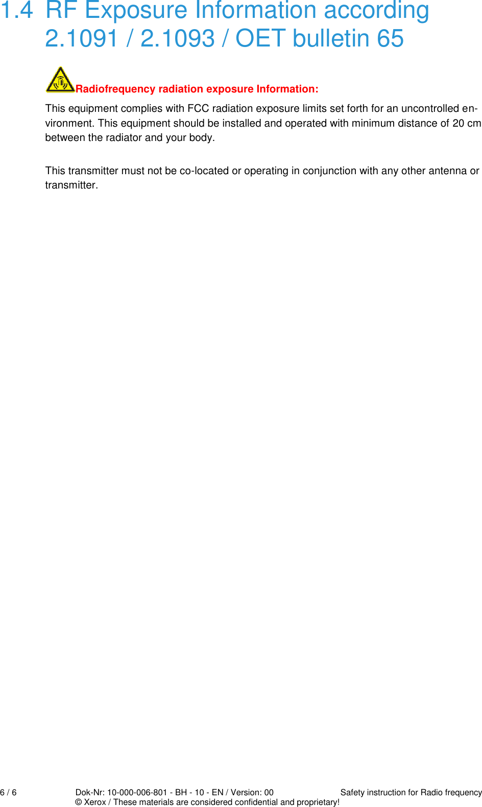  6 / 6  Dok-Nr: 10-000-006-801 - BH - 10 - EN / Version: 00  Safety instruction for Radio frequency   © Xerox / These materials are considered confidential and proprietary! 1.4  RF Exposure Information according 2.1091 / 2.1093 / OET bulletin 65  Radiofrequency radiation exposure Information: This equipment complies with FCC radiation exposure limits set forth for an uncontrolled en-vironment. This equipment should be installed and operated with minimum distance of 20 cm between the radiator and your body. This transmitter must not be co-located or operating in conjunction with any other antenna or transmitter. 