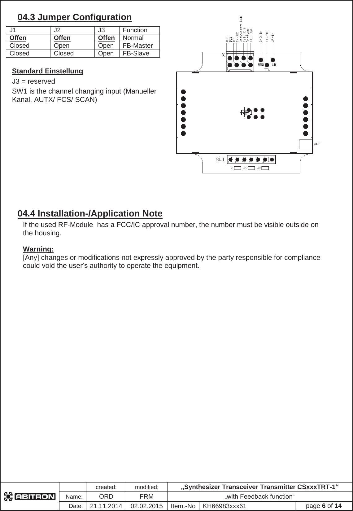 created:modified:&bdquo;Synthesizer Transceiver Transmitter CSxxxTRT-1&ldquo;Name:ORDFRM &bdquo;with Feedback function&ldquo;Date:21.11.2014 02.02.2015 Item.-No KH66983xxx61 page 6 of 1404.3 Jumper Configuration Standard Einstellung J3 = reserved  SW1 is the channel changing input (Manueller Kanal, AUTX/ FCS/ SCAN) 04.4 Installation-/Application Note If the used RF-Module  has a FCC/IC approval number, the number must be visible outside on the housing. Warning: [Any] changes or modifications not expressly approved by the party responsible for compliance could void the user&rsquo;s authority to operate the equipment.J1 J2 J3 Function Offen OffenOffenNormal Closed Open Open FB-Master Closed Closed Open FB-Slave 