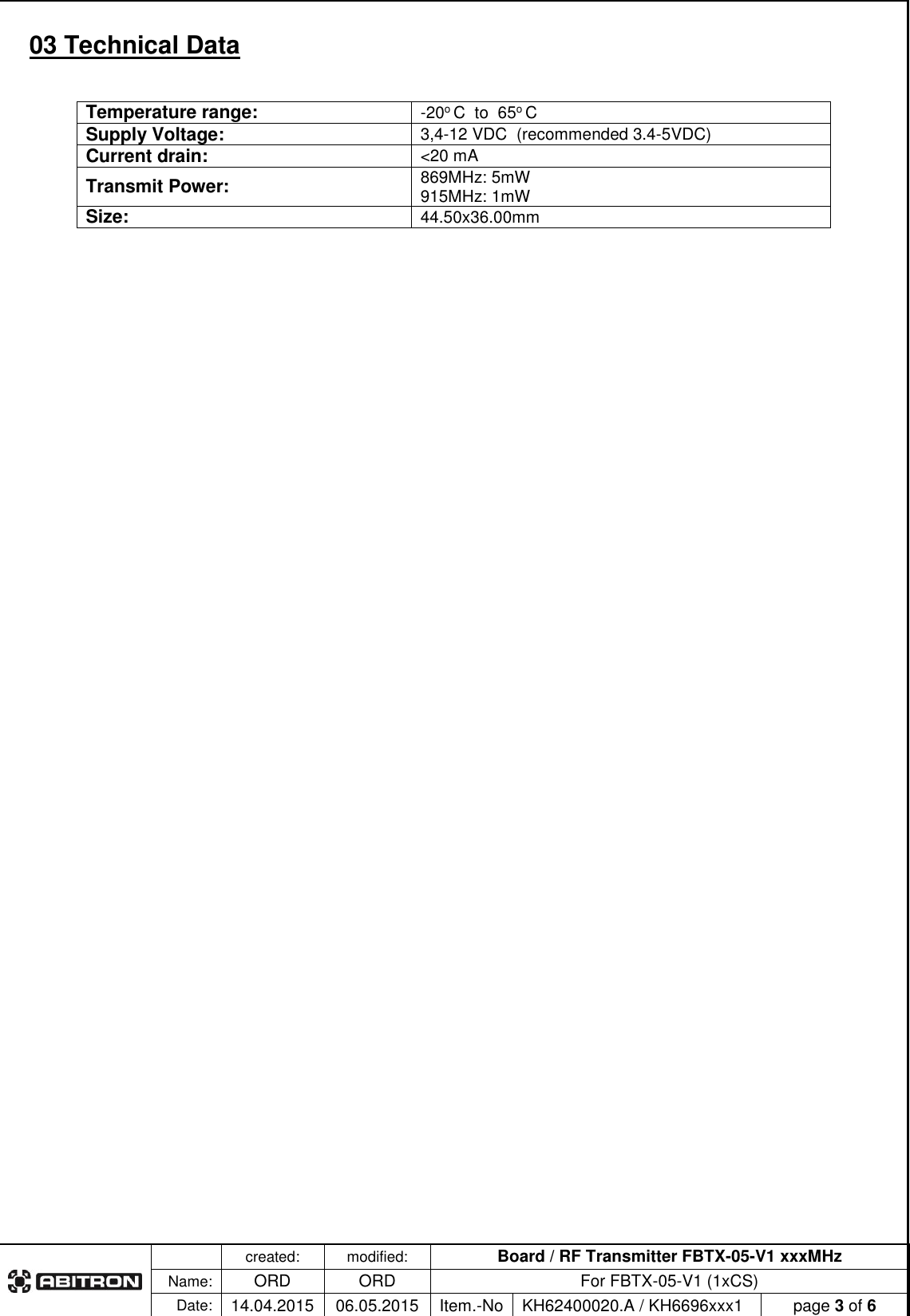   created: modified: Board / RF Transmitter FBTX-05-V1 xxxMHz  Name: ORD ORD For FBTX-05-V1 (1xCS) Date: 14.04.2015 06.05.2015 Item.-No KH62400020.A / KH6696xxx1 page 3 of 6  03 Technical Data  Temperature range: -20o C  to  65o C Supply Voltage: 3,4-12 VDC  (recommended 3.4-5VDC) Current drain: <20 mA Transmit Power: 869MHz: 5mW 915MHz: 1mW Size: 44.50x36.00mm 