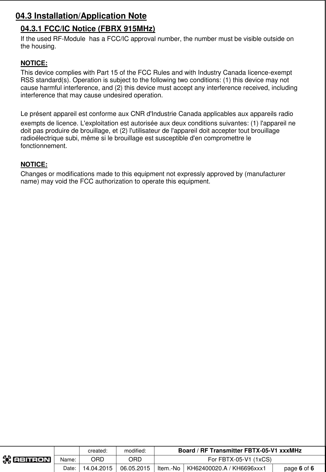   created: modified: Board / RF Transmitter FBTX-05-V1 xxxMHz  Name: ORD ORD For FBTX-05-V1 (1xCS) Date: 14.04.2015 06.05.2015 Item.-No KH62400020.A / KH6696xxx1 page 6 of 6  04.3 Installation/Application Note 04.3.1 FCC/IC Notice (FBRX 915MHz) If the used RF-Module  has a FCC/IC approval number, the number must be visible outside on the housing.  NOTICE: This device complies with Part 15 of the FCC Rules and with Industry Canada licence-exempt RSS standard(s). Operation is subject to the following two conditions: (1) this device may not cause harmful interference, and (2) this device must accept any interference received, including interference that may cause undesired operation.  Le pr&eacute;sent appareil est conforme aux CNR d'Industrie Canada applicables aux appareils radio exempts de licence. L'exploitation est autoris&eacute;e aux deux conditions suivantes: (1) l'appareil ne doit pas produire de brouillage, et (2) l'utilisateur de l'appareil doit accepter tout brouillage radio&eacute;lectrique subi, m&ecirc;me si le brouillage est susceptible d'en compromettre le fonctionnement.  NOTICE: Changes or modifications made to this equipment not expressly approved by (manufacturer name) may void the FCC authorization to operate this equipment. 