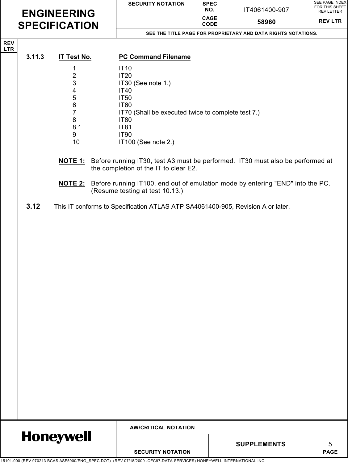 SECURITY NOTATION SPECNO. IT4061400-907SEE PAGE INDEXFOR THIS SHEETREV LETTERCAGECODE 58960 REV LTRSEE THE TITLE PAGE FOR PROPRIETARY AND DATA RIGHTS NOTATIONS.REVLTRAW/CRITICAL NOTATIONSUPPLEMENTS 5SECURITY NOTATION PAGE15101-000 (REV 970213 BCAS ASF5900/ENG_SPEC.DOT)  (REV 07/18/2000 -OFC97-DATA SERVICES) HONEYWELL INTERNATIONAL INC.ENGINEERINGSPECIFICATION3.11.3  IT Test No. PC Command Filename1IT102IT203 IT30 (See note 1.)4IT405IT506IT607 IT70 (Shall be executed twice to complete test 7.)8IT808.1 IT819IT9010 IT100 (See note 2.)NOTE 1:  Before running IT30, test A3 must be performed.  IT30 must also be performed atthe completion of the IT to clear E2.NOTE 2:  Before running IT100, end out of emulation mode by entering &quot;END&quot; into the PC.(Resume testing at test 10.13.)3.12  This IT conforms to Specification ATLAS ATP SA4061400-905, Revision A or later.