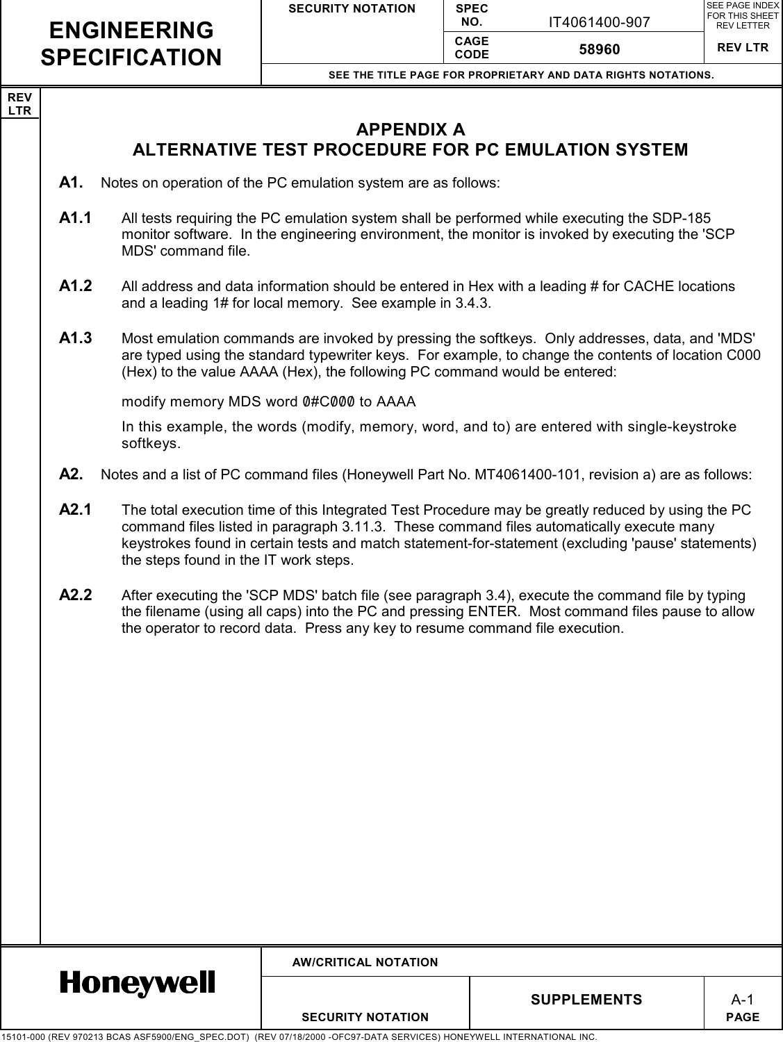 SECURITY NOTATION SPECNO. IT4061400-907SEE PAGE INDEXFOR THIS SHEETREV LETTERCAGECODE 58960 REV LTRSEE THE TITLE PAGE FOR PROPRIETARY AND DATA RIGHTS NOTATIONS.REVLTRAW/CRITICAL NOTATIONSUPPLEMENTSA-1SECURITY NOTATION PAGE15101-000 (REV 970213 BCAS ASF5900/ENG_SPEC.DOT)  (REV 07/18/2000 -OFC97-DATA SERVICES) HONEYWELL INTERNATIONAL INC.ENGINEERINGSPECIFICATIONAPPENDIX AALTERNATIVE TEST PROCEDURE FOR PC EMULATION SYSTEMA1.  Notes on operation of the PC emulation system are as follows:A1.1  All tests requiring the PC emulation system shall be performed while executing the SDP-185monitor software.  In the engineering environment, the monitor is invoked by executing the &apos;SCPMDS&apos; command file.A1.2  All address and data information should be entered in Hex with a leading # for CACHE locationsand a leading 1# for local memory.  See example in 3.4.3.A1.3  Most emulation commands are invoked by pressing the softkeys.  Only addresses, data, and &apos;MDS&apos;are typed using the standard typewriter keys.  For example, to change the contents of location C000(Hex) to the value AAAA (Hex), the following PC command would be entered:modify memory MDS word 0/#C0/0/0/  to AAAAIn this example, the words (modify, memory, word, and to) are entered with single-keystrokesoftkeys.A2.  Notes and a list of PC command files (Honeywell Part No. MT4061400-101, revision a) are as follows:A2.1  The total execution time of this Integrated Test Procedure may be greatly reduced by using the PCcommand files listed in paragraph 3.11.3.  These command files automatically execute manykeystrokes found in certain tests and match statement-for-statement (excluding &apos;pause&apos; statements)the steps found in the IT work steps.A2.2  After executing the &apos;SCP MDS&apos; batch file (see paragraph 3.4), execute the command file by typingthe filename (using all caps) into the PC and pressing ENTER.  Most command files pause to allowthe operator to record data.  Press any key to resume command file execution.